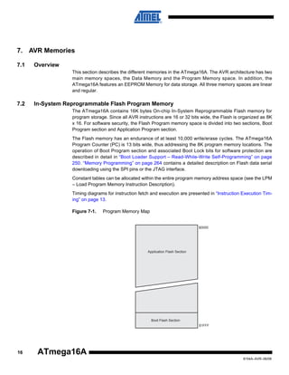 7. AVR Memories
7.1

Overview
This section describes the different memories in the ATmega16A. The AVR architecture has two
main memory spaces, the Data Memory and the Program Memory space. In addition, the
ATmega16A features an EEPROM Memory for data storage. All three memory spaces are linear
and regular.

7.2

In-System Reprogrammable Flash Program Memory
The ATmega16A contains 16K bytes On-chip In-System Reprogrammable Flash memory for
program storage. Since all AVR instructions are 16 or 32 bits wide, the Flash is organized as 8K
x 16. For software security, the Flash Program memory space is divided into two sections, Boot
Program section and Application Program section.
The Flash memory has an endurance of at least 10,000 write/erase cycles. The ATmega16A
Program Counter (PC) is 13 bits wide, thus addressing the 8K program memory locations. The
operation of Boot Program section and associated Boot Lock bits for software protection are
described in detail in “Boot Loader Support – Read-While-Write Self-Programming” on page
250. “Memory Programming” on page 264 contains a detailed description on Flash data serial
downloading using the SPI pins or the JTAG interface.
Constant tables can be allocated within the entire program memory address space (see the LPM
– Load Program Memory Instruction Description).
Timing diagrams for instruction fetch and execution are presented in “Instruction Execution Timing” on page 13.
Figure 7-1.

Program Memory Map

$0000

Application Flash Section

Boot Flash Section
$1FFF

16

ATmega16A
8154A–AVR–06/08

 