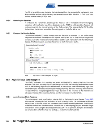 The PE bit is set if the next character that can be read from the receive buffer had a parity error
when received and the parity checking was enabled at that point (UPM1 = 1). This bit is valid
until the receive buffer (UDR) is read.
19.7.6

Disabling the Receiver
In contrast to the Transmitter, disabling of the Receiver will be immediate. Data from ongoing
receptions will therefore be lost. When disabled (i.e., the RXEN is set to zero) the Receiver will
no longer override the normal function of the RxD port pin. The receiver buffer FIFO will be
flushed when the receiver is disabled. Remaining data in the buffer will be lost

19.7.7

Flushing the Receive Buffer
The receiver buffer FIFO will be flushed when the Receiver is disabled, i.e., the buffer will be
emptied of its contents. Unread data will be lost. If the buffer has to be flushed during normal
operation, due to for instance an error condition, read the UDR I/O location until the RXC Flag is
cleared. The following code example shows how to flush the receive buffer.
Assembly Code Example(1)
USART_Flush:
sbis UCSRA, RXC
ret
in

r16, UDR

rjmp USART_Flush

C Code Example(1)
void USART_Flush( void )
{
unsigned char dummy;
while ( UCSRA & (1<<RXC) ) dummy = UDR;
}
Note:

19.8

1. See “About Code Examples” on page 7.

Asynchronous Data Reception
The USART includes a clock recovery and a data recovery unit for handling asynchronous data
reception. The clock recovery logic is used for synchronizing the internally generated baud rate
clock to the incoming asynchronous serial frames at the RxD pin. The data recovery logic samples and low pass filters each incoming bit, thereby improving the noise immunity of the receiver.
The asynchronous reception operational range depends on the accuracy of the internal baud
rate clock, the rate of the incoming frames, and the frame size in number of bits.

19.8.1

160

Asynchronous Clock Recovery
The clock recovery logic synchronizes internal clock to the incoming serial frames. Figure 19-5
illustrates the sampling process of the start bit of an incoming frame. The sample rate is 16 times
the baud rate for Normal mode, and 8 times the baud rate for Double Speed mode. The horizontal arrows illustrate the synchronization variation due to the sampling process. Note the larger
time variation when using the double speed mode (U2X = 1) of operation. Samples denoted zero
are samples done when the RxD line is idle (i.e., no communication activity).

ATmega16A
8154A–AVR–06/08

 