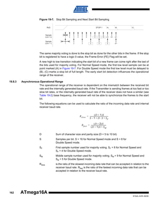 Figure 19-7. Stop Bit Sampling and Next Start Bit Sampling
RxD

STOP 1

(A)

(B)

(C)

Sample
(U2X = 0)

1

2

3

4

5

6

7

8

9

10

0/1

0/1

0/1

Sample
(U2X = 1)

1

2

3

4

5

6

0/1

The same majority voting is done to the stop bit as done for the other bits in the frame. If the stop
bit is registered to have a logic 0 value, the Frame Error (FE) Flag will be set.
A new high to low transition indicating the start bit of a new frame can come right after the last of
the bits used for majority voting. For Normal Speed mode, the first low level sample can be at
point marked (A) in Figure 19-7. For Double Speed mode the first low level must be delayed to
(B). (C) marks a stop bit of full length. The early start bit detection influences the operational
range of the receiver.
19.8.3

Asynchronous Operational Range
The operational range of the receiver is dependent on the mismatch between the received bit
rate and the internally generated baud rate. If the Transmitter is sending frames at too fast or too
slow bit rates, or the internally generated baud rate of the receiver does not have a similar (see
Table 19-2) base frequency, the receiver will not be able to synchronize the frames to the start
bit.
The following equations can be used to calculate the ratio of the incoming data rate and internal
receiver baud rate.
( D + 1 )S
R slow = -----------------------------------------S – 1 + D ⋅ S + SF
( D + 2 )S
R fast = ----------------------------------( D + 1 )S + S M
D
S

Samples per bit. S = 16 for Normal Speed mode and S = 8 for
Double Speed mode.

SF

First sample number used for majority voting. SF = 8 for Normal Speed and
SF = 4 for Double Speed mode.

SM

Middle sample number used for majority voting. SM = 9 for Normal Speed and
SM = 5 for Double Speed mode.

Rslow

162

Sum of character size and parity size (D = 5 to 10 bit)

is the ratio of the slowest incoming data rate that can be accepted in relation to the
receiver baud rate. Rfast is the ratio of the fastest incoming data rate that can be
accepted in relation to the receiver baud rate.

ATmega16A
8154A–AVR–06/08

 