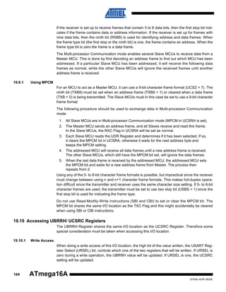 If the receiver is set up to receive frames that contain 5 to 8 data bits, then the first stop bit indicates if the frame contains data or address information. If the receiver is set up for frames with
nine data bits, then the ninth bit (RXB8) is used for identifying address and data frames. When
the frame type bit (the first stop or the ninth bit) is one, the frame contains an address. When the
frame type bit is zero the frame is a data frame.
The Multi-processor Communication mode enables several Slave MCUs to receive data from a
Master MCU. This is done by first decoding an address frame to find out which MCU has been
addressed. If a particular Slave MCU has been addressed, it will receive the following data
frames as normal, while the other Slave MCUs will ignore the received frames until another
address frame is received.
19.9.1

Using MPCM
For an MCU to act as a Master MCU, it can use a 9-bit character frame format (UCSZ = 7). The
ninth bit (TXB8) must be set when an address frame (TXB8 = 1) or cleared when a data frame
(TXB = 0) is being transmitted. The Slave MCUs must in this case be set to use a 9-bit character
frame format.
The following procedure should be used to exchange data in Multi-processor Communication
mode:
1. All Slave MCUs are in Multi-processor Communication mode (MPCM in UCSRA is set).
2. The Master MCU sends an address frame, and all Slaves receive and read this frame.
In the Slave MCUs, the RXC Flag in UCSRA will be set as normal.
3. Each Slave MCU reads the UDR Register and determines if it has been selected. If so,
it clears the MPCM bit in UCSRA, otherwise it waits for the next address byte and
keeps the MPCM setting.
4. The addressed MCU will receive all data frames until a new address frame is received.
The other Slave MCUs, which still have the MPCM bit set, will ignore the data frames.
5. When the last data frame is received by the addressed MCU, the addressed MCU sets
the MPCM bit and waits for a new address frame from Master. The process then
repeats from 2.
Using any of the 5- to 8-bit character frame formats is possible, but impractical since the receiver
must change between using n and n+1 character frame formats. This makes full-duplex operation difficult since the transmitter and receiver uses the same character size setting. If 5- to 8-bit
character frames are used, the transmitter must be set to use two stop bit (USBS = 1) since the
first stop bit is used for indicating the frame type.
Do not use Read-Modify-Write instructions (SBI and CBI) to set or clear the MPCM bit. The
MPCM bit shares the same I/O location as the TXC Flag and this might accidentally be cleared
when using SBI or CBI instructions.

19.10 Accessing UBRRH/ UCSRC Registers
The UBRRH Register shares the same I/O location as the UCSRC Register. Therefore some
special consideration must be taken when accessing this I/O location.
19.10.1

Write Access
When doing a write access of this I/O location, the high bit of the value written, the USART Register Select (URSEL) bit, controls which one of the two registers that will be written. If URSEL is
zero during a write operation, the UBRRH value will be updated. If URSEL is one, the UCSRC
setting will be updated.

164

ATmega16A
8154A–AVR–06/08

 