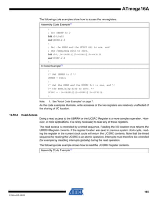 ATmega16A
The following code examples show how to access the two registers.
Assembly Code Example(1)
:.
; Set UBRRH to 2
ldi r16,0x02
out UBRRH,r16
:.
; Set the USBS and the UCSZ1 bit to one, and
; the remaining bits to zero.
ldi r16,(1<<URSEL)|(1<<USBS)|(1<<UCSZ1)
out UCSRC,r16
:.

C Code Example(1)
:.
/* Set UBRRH to 2 */
UBRRH = 0x02;
:.
/* Set the USBS and the UCSZ1 bit to one, and */
/* the remaining bits to zero. */
UCSRC = (1<<URSEL)|(1<<USBS)|(1<<UCSZ1);
:.
Note:

1. See “About Code Examples” on page 7.

As the code examples illustrate, write accesses of the two registers are relatively unaffected of
the sharing of I/O location.
19.10.2

Read Access
Doing a read access to the UBRRH or the UCSRC Register is a more complex operation. However, in most applications, it is rarely necessary to read any of these registers.
The read access is controlled by a timed sequence. Reading the I/O location once returns the
UBRRH Register contents. If the register location was read in previous system clock cycle, reading the register in the current clock cycle will return the UCSRC contents. Note that the timed
sequence for reading the UCSRC is an atomic operation. Interrupts must therefore be controlled
(for example by disabling interrupts globally) during the read operation.
The following code example shows how to read the UCSRC Register contents.
Assembly Code Example(1)

165
8154A–AVR–06/08

 