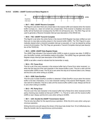 ATmega16A
19.10.5

UCSRA – USART Control and Status Register A
Bit

7

6

5

4

3

2

1

0

RXC

TXC

UDRE

FE

DOR

PE

U2X

MPCM

Read/Write

R

R/W

R

R

R

R

R/W

R/W

Initial Value

0

0

1

0

0

0

0

0

UCSRA

• Bit 7 – RXC: USART Receive Complete
This flag bit is set when there are unread data in the receive buffer and cleared when the receive
buffer is empty (i.e., does not contain any unread data). If the receiver is disabled, the receive
buffer will be flushed and consequently the RXC bit will become zero. The RXC Flag can be
used to generate a Receive Complete interrupt (see description of the RXCIE bit).
• Bit 6 – TXC: USART Transmit Complete
This flag bit is set when the entire frame in the transmit Shift Register has been shifted out and
there are no new data currently present in the transmit buffer (UDR). The TXC Flag bit is automatically cleared when a transmit complete interrupt is executed, or it can be cleared by writing
a one to its bit location. The TXC Flag can generate a Transmit Complete interrupt (see description of the TXCIE bit).
• Bit 5 – UDRE: USART Data Register Empty
The UDRE Flag indicates if the transmit buffer (UDR) is ready to receive new data. If UDRE is
one, the buffer is empty, and therefore ready to be written. The UDRE Flag can generate a Data
Register empty Interrupt (see description of the UDRIE bit).
UDRE is set after a reset to indicate that the transmitter is ready.
• Bit 4 – FE: Frame Error
This bit is set if the next character in the receive buffer had a Frame Error when received. i.e.,
when the first stop bit of the next character in the receive buffer is zero. This bit is valid until the
receive buffer (UDR) is read. The FE bit is zero when the stop bit of received data is one. Always
set this bit to zero when writing to UCSRA.
• Bit 3 – DOR: Data OverRun
This bit is set if a Data OverRun condition is detected. A Data OverRun occurs when the receive
buffer is full (two characters), it is a new character waiting in the receive Shift Register, and a
new start bit is detected. This bit is valid until the receive buffer (UDR) is read. Always set this bit
to zero when writing to UCSRA.
• Bit 2 – PE: Parity Error
This bit is set if the next character in the receive buffer had a Parity Error when received and the
parity checking was enabled at that point (UPM1 = 1). This bit is valid until the receive buffer
(UDR) is read. Always set this bit to zero when writing to UCSRA.
• Bit 1 – U2X: Double the USART Transmission Speed
This bit only has effect for the asynchronous operation. Write this bit to zero when using synchronous operation.
Writing this bit to one will reduce the divisor of the baud rate divider from 16 to 8 effectively doubling the transfer rate for asynchronous communication.

167
8154A–AVR–06/08

 