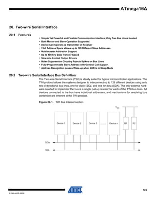 ATmega16A

20. Two-wire Serial Interface
20.1

Features
•
•
•
•
•
•
•
•
•
•

20.2

Simple Yet Powerful and Flexible Communication Interface, Only Two Bus Lines Needed
Both Master and Slave Operation Supported
Device Can Operate as Transmitter or Receiver
7-bit Address Space allows up to 128 Different Slave Addresses
Multi-master Arbitration Support
Up to 400 kHz Data Transfer Speed
Slew-rate Limited Output Drivers
Noise Suppression Circuitry Rejects Spikes on Bus Lines
Fully Programmable Slave Address with General Call Support
Address Recognition causes Wake-up when AVR is in Sleep Mode

Two-wire Serial Interface Bus Definition
The Two-wire Serial Interface (TWI) is ideally suited for typical microcontroller applications. The
TWI protocol allows the systems designer to interconnect up to 128 different devices using only
two bi-directional bus lines, one for clock (SCL) and one for data (SDA). The only external hardware needed to implement the bus is a single pull-up resistor for each of the TWI bus lines. All
devices connected to the bus have individual addresses, and mechanisms for resolving bus
contention are inherent in the TWI protocol.
Figure 20-1. TWI Bus Interconnection
VCC

Device 1

Device 2

Device 3

........

Device n

R1

R2

SDA

SCL

175
8154A–AVR–06/08

 