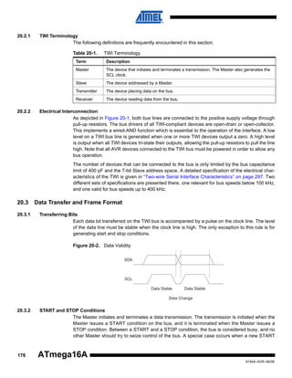 20.2.1

TWI Terminology
The following definitions are frequently encountered in this section.
Table 20-1.

TWI Terminology

Term
Master

The device that initiates and terminates a transmission. The Master also generates the
SCL clock.

Slave

The device addressed by a Master.

Transmitter

The device placing data on the bus.

Receiver

20.2.2

Description

The device reading data from the bus.

Electrical Interconnection
As depicted in Figure 20-1, both bus lines are connected to the positive supply voltage through
pull-up resistors. The bus drivers of all TWI-compliant devices are open-drain or open-collector.
This implements a wired-AND function which is essential to the operation of the interface. A low
level on a TWI bus line is generated when one or more TWI devices output a zero. A high level
is output when all TWI devices tri-state their outputs, allowing the pull-up resistors to pull the line
high. Note that all AVR devices connected to the TWI bus must be powered in order to allow any
bus operation.
The number of devices that can be connected to the bus is only limited by the bus capacitance
limit of 400 pF and the 7-bit Slave address space. A detailed specification of the electrical characteristics of the TWI is given in “Two-wire Serial Interface Characteristics” on page 297. Two
different sets of specifications are presented there, one relevant for bus speeds below 100 kHz,
and one valid for bus speeds up to 400 kHz.

20.3
20.3.1

Data Transfer and Frame Format
Transferring Bits
Each data bit transferred on the TWI bus is accompanied by a pulse on the clock line. The level
of the data line must be stable when the clock line is high. The only exception to this rule is for
generating start and stop conditions.
Figure 20-2. Data Validity
SDA

SCL
Data Stable

Data Stable

Data Change

20.3.2

176

START and STOP Conditions
The Master initiates and terminates a data transmission. The transmission is initiated when the
Master issues a START condition on the bus, and it is terminated when the Master issues a
STOP condition. Between a START and a STOP condition, the bus is considered busy, and no
other Master should try to seize control of the bus. A special case occurs when a new START

ATmega16A
8154A–AVR–06/08

 