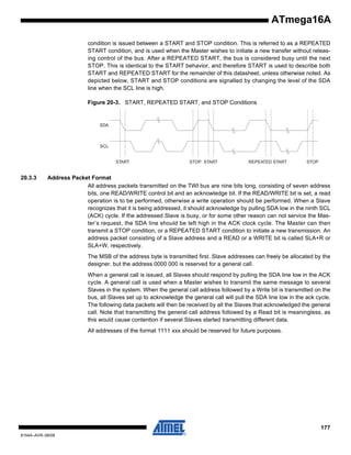 ATmega16A
condition is issued between a START and STOP condition. This is referred to as a REPEATED
START condition, and is used when the Master wishes to initiate a new transfer without releasing control of the bus. After a REPEATED START, the bus is considered busy until the next
STOP. This is identical to the START behavior, and therefore START is used to describe both
START and REPEATED START for the remainder of this datasheet, unless otherwise noted. As
depicted below, START and STOP conditions are signalled by changing the level of the SDA
line when the SCL line is high.
Figure 20-3. START, REPEATED START, and STOP Conditions

SDA

SCL

START

20.3.3

STOP START

REPEATED START

STOP

Address Packet Format
All address packets transmitted on the TWI bus are nine bits long, consisting of seven address
bits, one READ/WRITE control bit and an acknowledge bit. If the READ/WRITE bit is set, a read
operation is to be performed, otherwise a write operation should be performed. When a Slave
recognizes that it is being addressed, it should acknowledge by pulling SDA low in the ninth SCL
(ACK) cycle. If the addressed Slave is busy, or for some other reason can not service the Master’s request, the SDA line should be left high in the ACK clock cycle. The Master can then
transmit a STOP condition, or a REPEATED START condition to initiate a new transmission. An
address packet consisting of a Slave address and a READ or a WRITE bit is called SLA+R or
SLA+W, respectively.
The MSB of the address byte is transmitted first. Slave addresses can freely be allocated by the
designer, but the address 0000 000 is reserved for a general call.
When a general call is issued, all Slaves should respond by pulling the SDA line low in the ACK
cycle. A general call is used when a Master wishes to transmit the same message to several
Slaves in the system. When the general call address followed by a Write bit is transmitted on the
bus, all Slaves set up to acknowledge the general call will pull the SDA line low in the ack cycle.
The following data packets will then be received by all the Slaves that acknowledged the general
call. Note that transmitting the general call address followed by a Read bit is meaningless, as
this would cause contention if several Slaves started transmitting different data.
All addresses of the format 1111 xxx should be reserved for future purposes.

177
8154A–AVR–06/08

 