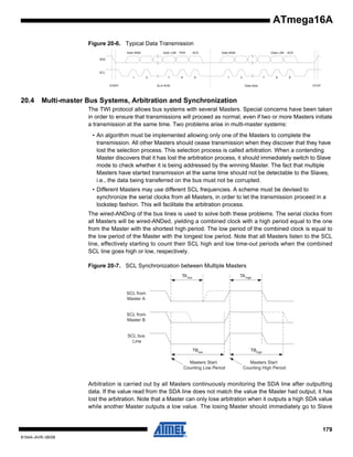 ATmega16A
Figure 20-6. Typical Data Transmission
Addr LSB

Addr MSB

R/W

ACK

Data MSB

7

8

9

1

Data LSB

ACK

8

9

SDA

SCL
1
START

20.4

2

2

7
Data Byte

SLA+R/W

STOP

Multi-master Bus Systems, Arbitration and Synchronization
The TWI protocol allows bus systems with several Masters. Special concerns have been taken
in order to ensure that transmissions will proceed as normal, even if two or more Masters initiate
a transmission at the same time. Two problems arise in multi-master systems:
• An algorithm must be implemented allowing only one of the Masters to complete the
transmission. All other Masters should cease transmission when they discover that they have
lost the selection process. This selection process is called arbitration. When a contending
Master discovers that it has lost the arbitration process, it should immediately switch to Slave
mode to check whether it is being addressed by the winning Master. The fact that multiple
Masters have started transmission at the same time should not be detectable to the Slaves,
i.e., the data being transferred on the bus must not be corrupted.
• Different Masters may use different SCL frequencies. A scheme must be devised to
synchronize the serial clocks from all Masters, in order to let the transmission proceed in a
lockstep fashion. This will facilitate the arbitration process.
The wired-ANDing of the bus lines is used to solve both these problems. The serial clocks from
all Masters will be wired-ANDed, yielding a combined clock with a high period equal to the one
from the Master with the shortest high period. The low period of the combined clock is equal to
the low period of the Master with the longest low period. Note that all Masters listen to the SCL
line, effectively starting to count their SCL high and low time-out periods when the combined
SCL line goes high or low, respectively.
Figure 20-7. SCL Synchronization between Multiple Masters
TA low

TA high

SCL from
Master A

SCL from
Master B

SCL bus
Line
TBlow
Masters Start
Counting Low Period

TBhigh
Masters Start
Counting High Period

Arbitration is carried out by all Masters continuously monitoring the SDA line after outputting
data. If the value read from the SDA line does not match the value the Master had output, it has
lost the arbitration. Note that a Master can only lose arbitration when it outputs a high SDA value
while another Master outputs a low value. The losing Master should immediately go to Slave

179
8154A–AVR–06/08

 