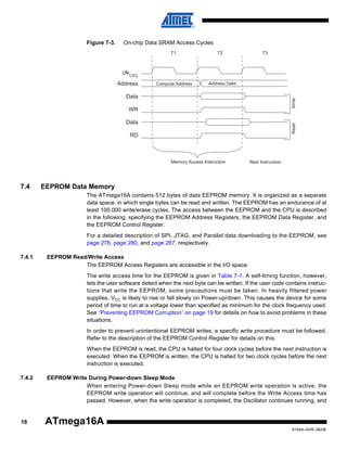 Figure 7-3.

On-chip Data SRAM Access Cycles
T1

T2

T3

clkCPU
Address

Compute Address

Address Valid

Write

Data
WR

Read

Data
RD

Memory Access Instruction

7.4

Next Instruction

EEPROM Data Memory
The ATmega16A contains 512 bytes of data EEPROM memory. It is organized as a separate
data space, in which single bytes can be read and written. The EEPROM has an endurance of at
least 100,000 write/erase cycles. The access between the EEPROM and the CPU is described
in the following, specifying the EEPROM Address Registers, the EEPROM Data Register, and
the EEPROM Control Register.
For a detailed description of SPI, JTAG, and Parallel data downloading to the EEPROM, see
page 276, page 280, and page 267, respectively.

7.4.1

EEPROM Read/Write Access
The EEPROM Access Registers are accessible in the I/O space.
The write access time for the EEPROM is given in Table 7-1. A self-timing function, however,
lets the user software detect when the next byte can be written. If the user code contains instructions that write the EEPROM, some precautions must be taken. In heavily filtered power
supplies, VCC is likely to rise or fall slowly on Power-up/down. This causes the device for some
period of time to run at a voltage lower than specified as minimum for the clock frequency used.
See “Preventing EEPROM Corruption” on page 19 for details on how to avoid problems in these
situations.
In order to prevent unintentional EEPROM writes, a specific write procedure must be followed.
Refer to the description of the EEPROM Control Register for details on this.
When the EEPROM is read, the CPU is halted for four clock cycles before the next instruction is
executed. When the EEPROM is written, the CPU is halted for two clock cycles before the next
instruction is executed.

7.4.2

18

EEPROM Write During Power-down Sleep Mode
When entering Power-down Sleep mode while an EEPROM write operation is active, the
EEPROM write operation will continue, and will complete before the Write Access time has
passed. However, when the write operation is completed, the Oscillator continues running, and

ATmega16A
8154A–AVR–06/08

 