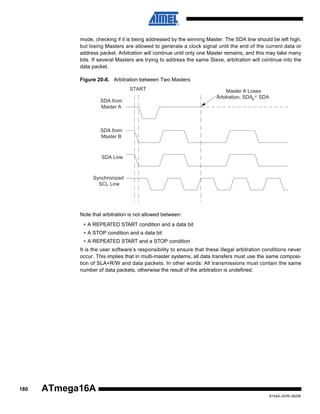 mode, checking if it is being addressed by the winning Master. The SDA line should be left high,
but losing Masters are allowed to generate a clock signal until the end of the current data or
address packet. Arbitration will continue until only one Master remains, and this may take many
bits. If several Masters are trying to address the same Slave, arbitration will continue into the
data packet.
Figure 20-8. Arbitration between Two Masters
START
SDA from
Master A

Master A Loses
Arbitration, SDAA SDA

SDA from
Master B

SDA Line

Synchronized
SCL Line

Note that arbitration is not allowed between:
• A REPEATED START condition and a data bit
• A STOP condition and a data bit
• A REPEATED START and a STOP condition
It is the user software’s responsibility to ensure that these illegal arbitration conditions never
occur. This implies that in multi-master systems, all data transfers must use the same composition of SLA+R/W and data packets. In other words: All transmissions must contain the same
number of data packets, otherwise the result of the arbitration is undefined.

180

ATmega16A
8154A–AVR–06/08

 