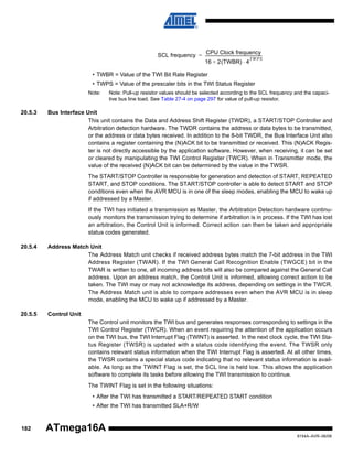 CPU Clock frequency
SCL frequency = ---------------------------------------------------------TWPS
16 + 2(TWBR) ⋅ 4
• TWBR = Value of the TWI Bit Rate Register
• TWPS = Value of the prescaler bits in the TWI Status Register
Note:

20.5.3

Note: Pull-up resistor values should be selected according to the SCL frequency and the capacitive bus line load. See Table 27-4 on page 297 for value of pull-up resistor.

Bus Interface Unit
This unit contains the Data and Address Shift Register (TWDR), a START/STOP Controller and
Arbitration detection hardware. The TWDR contains the address or data bytes to be transmitted,
or the address or data bytes received. In addition to the 8-bit TWDR, the Bus Interface Unit also
contains a register containing the (N)ACK bit to be transmitted or received. This (N)ACK Register is not directly accessible by the application software. However, when receiving, it can be set
or cleared by manipulating the TWI Control Register (TWCR). When in Transmitter mode, the
value of the received (N)ACK bit can be determined by the value in the TWSR.
The START/STOP Controller is responsible for generation and detection of START, REPEATED
START, and STOP conditions. The START/STOP controller is able to detect START and STOP
conditions even when the AVR MCU is in one of the sleep modes, enabling the MCU to wake up
if addressed by a Master.
If the TWI has initiated a transmission as Master, the Arbitration Detection hardware continuously monitors the transmission trying to determine if arbitration is in process. If the TWI has lost
an arbitration, the Control Unit is informed. Correct action can then be taken and appropriate
status codes generated.

20.5.4

Address Match Unit
The Address Match unit checks if received address bytes match the 7-bit address in the TWI
Address Register (TWAR). If the TWI General Call Recognition Enable (TWGCE) bit in the
TWAR is written to one, all incoming address bits will also be compared against the General Call
address. Upon an address match, the Control Unit is informed, allowing correct action to be
taken. The TWI may or may not acknowledge its address, depending on settings in the TWCR.
The Address Match unit is able to compare addresses even when the AVR MCU is in sleep
mode, enabling the MCU to wake up if addressed by a Master.

20.5.5

Control Unit
The Control unit monitors the TWI bus and generates responses corresponding to settings in the
TWI Control Register (TWCR). When an event requiring the attention of the application occurs
on the TWI bus, the TWI Interrupt Flag (TWINT) is asserted. In the next clock cycle, the TWI Status Register (TWSR) is updated with a status code identifying the event. The TWSR only
contains relevant status information when the TWI Interrupt Flag is asserted. At all other times,
the TWSR contains a special status code indicating that no relevant status information is available. As long as the TWINT Flag is set, the SCL line is held low. This allows the application
software to complete its tasks before allowing the TWI transmission to continue.
The TWINT Flag is set in the following situations:
• After the TWI has transmitted a START/REPEATED START condition
• After the TWI has transmitted SLA+R/W

182

ATmega16A
8154A–AVR–06/08

 