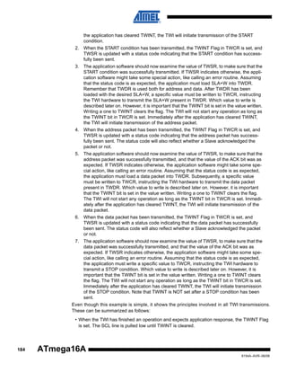 the application has cleared TWINT, the TWI will initiate transmission of the START
condition.
2. When the START condition has been transmitted, the TWINT Flag in TWCR is set, and
TWSR is updated with a status code indicating that the START condition has successfully been sent.
3. The application software should now examine the value of TWSR, to make sure that the
START condition was successfully transmitted. If TWSR indicates otherwise, the application software might take some special action, like calling an error routine. Assuming
that the status code is as expected, the application must load SLA+W into TWDR.
Remember that TWDR is used both for address and data. After TWDR has been
loaded with the desired SLA+W, a specific value must be written to TWCR, instructing
the TWI hardware to transmit the SLA+W present in TWDR. Which value to write is
described later on. However, it is important that the TWINT bit is set in the value written.
Writing a one to TWINT clears the flag. The TWI will not start any operation as long as
the TWINT bit in TWCR is set. Immediately after the application has cleared TWINT,
the TWI will initiate transmission of the address packet.
4. When the address packet has been transmitted, the TWINT Flag in TWCR is set, and
TWSR is updated with a status code indicating that the address packet has successfully been sent. The status code will also reflect whether a Slave acknowledged the
packet or not.
5. The application software should now examine the value of TWSR, to make sure that the
address packet was successfully transmitted, and that the value of the ACK bit was as
expected. If TWSR indicates otherwise, the application software might take some special action, like calling an error routine. Assuming that the status code is as expected,
the application must load a data packet into TWDR. Subsequently, a specific value
must be written to TWCR, instructing the TWI hardware to transmit the data packet
present in TWDR. Which value to write is described later on. However, it is important
that the TWINT bit is set in the value written. Writing a one to TWINT clears the flag.
The TWI will not start any operation as long as the TWINT bit in TWCR is set. Immediately after the application has cleared TWINT, the TWI will initiate transmission of the
data packet.
6. When the data packet has been transmitted, the TWINT Flag in TWCR is set, and
TWSR is updated with a status code indicating that the data packet has successfully
been sent. The status code will also reflect whether a Slave acknowledged the packet
or not.
7. The application software should now examine the value of TWSR, to make sure that the
data packet was successfully transmitted, and that the value of the ACK bit was as
expected. If TWSR indicates otherwise, the application software might take some special action, like calling an error routine. Assuming that the status code is as expected,
the application must write a specific value to TWCR, instructing the TWI hardware to
transmit a STOP condition. Which value to write is described later on. However, it is
important that the TWINT bit is set in the value written. Writing a one to TWINT clears
the flag. The TWI will not start any operation as long as the TWINT bit in TWCR is set.
Immediately after the application has cleared TWINT, the TWI will initiate transmission
of the STOP condition. Note that TWINT is NOT set after a STOP condition has been
sent.
Even though this example is simple, it shows the principles involved in all TWI transmissions.
These can be summarized as follows:
• When the TWI has finished an operation and expects application response, the TWINT Flag
is set. The SCL line is pulled low until TWINT is cleared.

184

ATmega16A
8154A–AVR–06/08

 