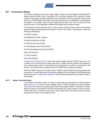 20.7

Transmission Modes
The TWI can operate in one of four major modes. These are named Master Transmitter (MT),
Master Receiver (MR), Slave Transmitter (ST) and Slave Receiver (SR). Several of these
modes can be used in the same application. As an example, the TWI can use MT mode to write
data into a TWI EEPROM, MR mode to read the data back from the EEPROM. If other Masters
are present in the system, some of these might transmit data to the TWI, and then SR mode
would be used. It is the application software that decides which modes are legal.
The following sections describe each of these modes. Possible status codes are described
along with figures detailing data transmission in each of the modes. These figures contain the
following abbreviations:
S: START condition
Rs: REPEATED START condition
R: Read bit (high level at SDA)
W: Write bit (low level at SDA)
A: Acknowledge bit (low level at SDA)
A: Not acknowledge bit (high level at SDA)
Data: 8-bit data byte
P: STOP condition
SLA: Slave Address
In Figure 20-12 to Figure 20-18, circles are used to indicate that the TWINT Flag is set. The
numbers in the circles show the status code held in TWSR, with the prescaler bits masked to
zero. At these points, actions must be taken by the application to continue or complete the TWI
transfer. The TWI transfer is suspended until the TWINT Flag is cleared by software.
When the TWINT Flag is set, the status code in TWSR is used to determine the appropriate software action. For each status code, the required software action and details of the following serial
transfer are given in Table 20-2 to Table 20-5. Note that the prescaler bits are masked to zero in
these tables.

20.7.1

186

Master Transmitter Mode
In the Master Transmitter mode, a number of data bytes are transmitted to a Slave Receiver
(see Figure 20-11). In order to enter a Master mode, a START condition must be transmitted.
The format of the following address packet determines whether Master Transmitter or Master
Receiver mode is to be entered. If SLA+W is transmitted, MT mode is entered, if SLA+R is transmitted, MR mode is entered. All the status codes mentioned in this section assume that the
prescaler bits are zero or are masked to zero.

ATmega16A
8154A–AVR–06/08

 