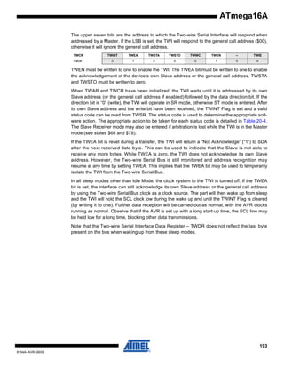 ATmega16A
The upper seven bits are the address to which the Two-wire Serial Interface will respond when
addressed by a Master. If the LSB is set, the TWI will respond to the general call address ($00),
otherwise it will ignore the general call address.
TWCR

TWINT

TWEA

TWSTA

TWSTO

TWWC

TWEN

–

TWIE

Value

0

1

0

0

0

1

0

X

TWEN must be written to one to enable the TWI. The TWEA bit must be written to one to enable
the acknowledgement of the device’s own Slave address or the general call address. TWSTA
and TWSTO must be written to zero.
When TWAR and TWCR have been initialized, the TWI waits until it is addressed by its own
Slave address (or the general call address if enabled) followed by the data direction bit. If the
direction bit is “0” (write), the TWI will operate in SR mode, otherwise ST mode is entered. After
its own Slave address and the write bit have been received, the TWINT Flag is set and a valid
status code can be read from TWSR. The status code is used to determine the appropriate software action. The appropriate action to be taken for each status code is detailed in Table 20-4.
The Slave Receiver mode may also be entered if arbitration is lost while the TWI is in the Master
mode (see states $68 and $78).
If the TWEA bit is reset during a transfer, the TWI will return a “Not Acknowledge” (“1”) to SDA
after the next received data byte. This can be used to indicate that the Slave is not able to
receive any more bytes. While TWEA is zero, the TWI does not acknowledge its own Slave
address. However, the Two-wire Serial Bus is still monitored and address recognition may
resume at any time by setting TWEA. This implies that the TWEA bit may be used to temporarily
isolate the TWI from the Two-wire Serial Bus.
In all sleep modes other than Idle Mode, the clock system to the TWI is turned off. If the TWEA
bit is set, the interface can still acknowledge its own Slave address or the general call address
by using the Two-wire Serial Bus clock as a clock source. The part will then wake up from sleep
and the TWI will hold the SCL clock low during the wake up and until the TWINT Flag is cleared
(by writing it to one). Further data reception will be carried out as normal, with the AVR clocks
running as normal. Observe that if the AVR is set up with a long start-up time, the SCL line may
be held low for a long time, blocking other data transmissions.
Note that the Two-wire Serial Interface Data Register – TWDR does not reflect the last byte
present on the bus when waking up from these sleep modes.

193
8154A–AVR–06/08

 