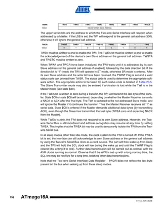 TWAR

TWA6

TWA5

Value

TWA4

TWA3

TWA2

TWA1

TWA0

TWGCE

Device’s Own Slave Address

The upper seven bits are the address to which the Two-wire Serial Interface will respond when
addressed by a Master. If the LSB is set, the TWI will respond to the general call address ($00),
otherwise it will ignore the general call address.
TWCR

TWINT

TWEA

TWSTA

TWSTO

TWWC

TWEN

–

TWIE

Value

0

1

0

0

0

1

0

X

TWEN must be written to one to enable the TWI. The TWEA bit must be written to one to enable
the acknowledgement of the device’s own Slave address or the general call address. TWSTA
and TWSTO must be written to zero.
When TWAR and TWCR have been initialized, the TWI waits until it is addressed by its own
Slave address (or the general call address if enabled) followed by the data direction bit. If the
direction bit is “1” (read), the TWI will operate in ST mode, otherwise SR mode is entered. After
its own Slave address and the write bit have been received, the TWINT Flag is set and a valid
status code can be read from TWSR. The status code is used to determine the appropriate software action. The appropriate action to be taken for each status code is detailed in Table 20-5.
The Slave Transmitter mode may also be entered if arbitration is lost while the TWI is in the
Master mode (see state $B0).
If the TWEA bit is written to zero during a transfer, the TWI will transmit the last byte of the transfer. State $C0 or state $C8 will be entered, depending on whether the Master Receiver transmits
a NACK or ACK after the final byte. The TWI is switched to the not addressed Slave mode, and
will ignore the Master if it continues the transfer. Thus the Master Receiver receives all “1” as
serial data. State $C8 is entered if the Master demands additional data bytes (by transmitting
ACK), even though the Slave has transmitted the last byte (TWEA zero and expecting NACK
from the Master).
While TWEA is zero, the TWI does not respond to its own Slave address. However, the Twowire Serial Bus is still monitored and address recognition may resume at any time by setting
TWEA. This implies that the TWEA bit may be used to temporarily isolate the TWI from the Twowire Serial Bus.
In all sleep modes other than Idle mode, the clock system to the TWI is turned off. If the TWEA
bit is set, the interface can still acknowledge its own Slave address or the general call address
by using the Two-wire Serial Bus clock as a clock source. The part will then wake up from sleep
and the TWI will hold the SCL clock will low during the wake up and until the TWINT Flag is
cleared (by writing it to one). Further data transmission will be carried out as normal, with the
AVR clocks running as normal. Observe that if the AVR is set up with a long start-up time, the
SCL line may be held low for a long time, blocking other data transmissions.
Note that the Two-wire Serial Interface Data Register – TWDR does not reflect the last byte
present on the bus when waking up from these sleep modes.

196

ATmega16A
8154A–AVR–06/08

 