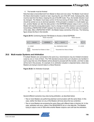 ATmega16A
4. The transfer must be finished
Note that data is transmitted both from Master to Slave and vice versa. The Master must instruct
the Slave what location it wants to read, requiring the use of the MT mode. Subsequently, data
must be read from the Slave, implying the use of the MR mode. Thus, the transfer direction must
be changed. The Master must keep control of the bus during all these steps, and the steps
should be carried out as an atomical operation. If this principle is violated in a multi-master system, another Master can alter the data pointer in the EEPROM between steps 2 and 3, and the
Master will read the wrong data location. Such a change in transfer direction is accomplished by
transmitting a REPEATED START between the transmission of the address byte and reception
of the data. After a REPEATED START, the Master keeps ownership of the bus. The following
figure shows the flow in this transfer.
Figure 20-19. Combining Several TWI Modes to Access a Serial EEPROM
Master Transmitter

S

SLA+W

A

ADDRESS

S = START

A

Rs

SLA+R

A

DATA

Rs = REPEATED START

Transmitted from Master to Slave

20.8

Master Receiver

A

P

P = STOP

Transmitted from Slave to Master

Multi-master Systems and Arbitration
If multiple Masters are connected to the same bus, transmissions may be initiated simultaneously by one or more of them. The TWI standard ensures that such situations are handled in
such a way that one of the Masters will be allowed to proceed with the transfer, and that no data
will be lost in the process. An example of an arbitration situation is depicted below, where two
Masters are trying to transmit data to a Slave Receiver.
Figure 20-20. An Arbitration Example
VCC

Device 1

Device 2

Device 3

MASTER
TRANSMITTER

MASTER
TRANSMITTER

SLAVE
RECEIVER

........

Device n

R1

R2

SDA

SCL

Several different scenarios may arise during arbitration, as described below:
• Two or more Masters are performing identical communication with the same Slave. In this
case, neither the Slave nor any of the Masters will know about the bus contention.
• Two or more Masters are accessing the same Slave with different data or direction bit. In this
case, arbitration will occur, either in the READ/WRITE bit or in the data bits. The Masters
trying to output a one on SDA while another Master outputs a zero will lose the arbitration.

199
8154A–AVR–06/08

 