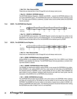 • Bits 15:9 – Res: Reserved Bits
These bits are reserved bits in the ATmega16A and will always read as zero.
• Bits 8:0 – EEAR8:0: EEPROM Address
The EEPROM Address Registers – EEARH and EEARL – specify the EEPROM address in the
512 bytes EEPROM space. The EEPROM data bytes are addressed linearly between 0 and
511. The initial value of EEAR is undefined. A proper value must be written before the EEPROM
may be accessed.
7.6.2

EEDR – The EEPROM Data Register
Bit

7

6

5

4

3

2

1

MSB

0
LSB

Read/Write

R/W

R/W

R/W

R/W

R/W

R/W

R/W

Initial Value

0

0

0

0

0

0

0

EEDR

R/W
0

• Bits 7:0 – EEDR7.0: EEPROM Data
For the EEPROM write operation, the EEDR Register contains the data to be written to the
EEPROM in the address given by the EEAR Register. For the EEPROM read operation, the
EEDR contains the data read out from the EEPROM at the address given by EEAR.
7.6.3

EECR – The EEPROM Control Register
Bit

7

6

5

4

3

2

1

0

–

–

–

–

EERIE

EEMWE

EEWE

EERE

Read/Write

R

R

R

R

R/W

R/W

R/W

R/W

Initial Value

0

0

0

0

0

0

X

0

EECR

• Bits 7:4 – Res: Reserved Bits
These bits are reserved bits in the ATmega16A and will always read as zero.
• Bit 3 – EERIE: EEPROM Ready Interrupt Enable
Writing EERIE to one enables the EEPROM Ready Interrupt if the I bit in SREG is set. Writing
EERIE to zero disables the interrupt. The EEPROM Ready interrupt generates a constant interrupt when EEWE is cleared.
• Bit 2 – EEMWE: EEPROM Master Write Enable
The EEMWE bit determines whether setting EEWE to one causes the EEPROM to be written.
When EEMWE is set, setting EEWE within four clock cycles will write data to the EEPROM at
the selected address If EEMWE is zero, setting EEWE will have no effect. When EEMWE has
been written to one by software, hardware clears the bit to zero after four clock cycles. See the
description of the EEWE bit for an EEPROM write procedure.
• Bit 1 – EEWE: EEPROM Write Enable
The EEPROM Write Enable Signal EEWE is the write strobe to the EEPROM. When address
and data are correctly set up, the EEWE bit must be written to one to write the value into the
EEPROM. The EEMWE bit must be written to one before a logical one is written to EEWE, otherwise no EEPROM write takes place. The following procedure should be followed when writing
the EEPROM (the order of steps 3 and 4 is not essential):

20

ATmega16A
8154A–AVR–06/08

 