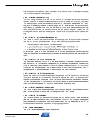 ATmega16A
bus are written to the TWDR. It also indicates a write collision if data is attempted written to
TWDR while the register is inaccessible.
• Bit 7 – TWINT: TWI Interrupt Flag
This bit is set by hardware when the TWI has finished its current job and expects application
software response. If the I-bit in SREG and TWIE in TWCR are set, the MCU will jump to the
TWI Interrupt Vector. While the TWINT Flag is set, the SCL low period is stretched. The TWINT
Flag must be cleared by software by writing a logic one to it. Note that this flag is not automatically cleared by hardware when executing the interrupt routine. Also note that clearing this flag
starts the operation of the TWI, so all accesses to the TWI Address Register (TWAR), TWI Status Register (TWSR), and TWI Data Register (TWDR) must be complete before clearing this
flag.
• Bit 6 – TWEA: TWI Enable Acknowledge Bit
The TWEA bit controls the generation of the acknowledge pulse. If the TWEA bit is written to
one, the ACK pulse is generated on the TWI bus if the following conditions are met:
1. The device’s own Slave address has been received.
2. A general call has been received, while the TWGCE bit in the TWAR is set.
3. A data byte has been received in Master Receiver or Slave Receiver mode.
By writing the TWEA bit to zero, the device can be virtually disconnected from the Two-wire
Serial Bus temporarily. Address recognition can then be resumed by writing the TWEA bit to one
again.
• Bit 5 – TWSTA: TWI START Condition Bit
The application writes the TWSTA bit to one when it desires to become a Master on the Twowire Serial Bus. The TWI hardware checks if the bus is available, and generates a START condition on the bus if it is free. However, if the bus is not free, the TWI waits until a STOP condition
is detected, and then generates a new START condition to claim the bus Master status. TWSTA
must be cleared by software when the START condition has been transmitted.
• Bit 4 – TWSTO: TWI STOP Condition Bit
Writing the TWSTO bit to one in Master mode will generate a STOP condition on the Two-wire
Serial Bus. When the STOP condition is executed on the bus, the TWSTO bit is cleared automatically. In Slave mode, setting the TWSTO bit can be used to recover from an error condition.
This will not generate a STOP condition, but the TWI returns to a well-defined unaddressed
Slave mode and releases the SCL and SDA lines to a high impedance state.
• Bit 3 – TWWC: TWI Write Collision Flag
The TWWC bit is set when attempting to write to the TWI Data Register – TWDR when TWINT is
low. This flag is cleared by writing the TWDR Register when TWINT is high.
• Bit 2 – TWEN: TWI Enable Bit
The TWEN bit enables TWI operation and activates the TWI interface. When TWEN is written to
one, the TWI takes control over the I/O pins connected to the SCL and SDA pins, enabling the
slew-rate limiters and spike filters. If this bit is written to zero, the TWI is switched off and all TWI
transmissions are terminated, regardless of any ongoing operation.
• Bit 1 – Res: Reserved Bit
This bit is a reserved bit and will always read as zero.
201
8154A–AVR–06/08

 