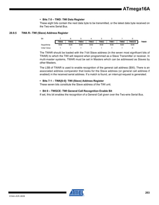 ATmega16A
• Bits 7:0 – TWD: TWI Data Register
These eight bits contain the next data byte to be transmitted, or the latest data byte received on
the Two-wire Serial Bus.
20.9.5

TWA R– TWI (Slave) Address Register
Bit

7

6

5

4

3

2

1

0

TWA6

TWA5

TWA4

TWA3

TWA2

TWA1

TWA0

TWGCE

Read/Write

R/W

R/W

R/W

R/W

R/W

R/W

R/W

R/W

Initial Value

1

1

1

1

1

1

1

0

TWAR

The TWAR should be loaded with the 7-bit Slave address (in the seven most significant bits of
TWAR) to which the TWI will respond when programmed as a Slave Transmitter or receiver. In
multi-master systems, TWAR must be set in Masters which can be addressed as Slaves by
other Masters.
The LSB of TWAR is used to enable recognition of the general call address ($00). There is an
associated address comparator that looks for the Slave address (or general call address if
enabled) in the received serial address. If a match is found, an interrupt request is generated.
• Bits 7:1 – TWA[6:0]: TWI (Slave) Address Register
These seven bits constitute the Slave address of the TWI unit.
• Bit 0 – TWGCE: TWI General Call Recognition Enable Bit
If set, this bit enables the recognition of a General Call given over the Two-wire Serial Bus.

203
8154A–AVR–06/08

 