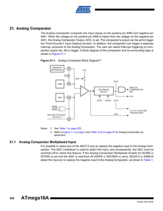 21. Analog Comparator
The Analog Comparator compares the input values on the positive pin AIN0 and negative pin
AIN1. When the voltage on the positive pin AIN0 is higher than the voltage on the negative pin
AIN1, the Analog Comparator Output, ACO, is set. The comparator’s output can be set to trigger
the Timer/Counter1 Input Capture function. In addition, the comparator can trigger a separate
interrupt, exclusive to the Analog Comparator. The user can select Interrupt triggering on comparator output rise, fall or toggle. A block diagram of the comparator and its surrounding logic is
shown in Figure 21-1.
Figure 21-1. Analog Comparator Block Diagram(2)
BANDGAP
REFERENCE
ACBG

ACME
ADEN
ADC MULTIPLEXER
OUTPUT (1)

Notes:

1. See Table 1 on page 205.
2. Refer to Figure 1-1 on page 2 and Table 12-6 on page 57 for Analog Comparator pin
placement.

21.1

Analog Comparator Multiplexed Input
It is possible to select any of the ADC7:0 pins to replace the negative input to the Analog Comparator. The ADC multiplexer is used to select this input, and consequently, the ADC must be
switched off to utilize this feature. If the Analog Comparator Multiplexer Enable bit (ACME in
SFIOR) is set and the ADC is switched off (ADEN in ADCSRA is zero), MUX2:0 in ADMUX
select the input pin to replace the negative input to the Analog Comparator, as shown in Table 1.

204

ATmega16A
8154A–AVR–06/08

 