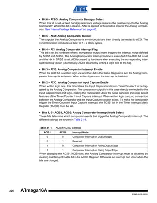 • Bit 6 – ACBG: Analog Comparator Bandgap Select
When this bit is set, a fixed bandgap reference voltage replaces the positive input to the Analog
Comparator. When this bit is cleared, AIN0 is applied to the positive input of the Analog Comparator. See “Internal Voltage Reference” on page 40.
• Bit 5 – ACO: Analog Comparator Output
The output of the Analog Comparator is synchronized and then directly connected to ACO. The
synchronization introduces a delay of 1 - 2 clock cycles.
• Bit 4 – ACI: Analog Comparator Interrupt Flag
This bit is set by hardware when a comparator output event triggers the interrupt mode defined
by ACIS1 and ACIS0. The Analog Comparator Interrupt routine is executed if the ACIE bit is set
and the I-bit in SREG is set. ACI is cleared by hardware when executing the corresponding interrupt handling vector. Alternatively, ACI is cleared by writing a logic one to the flag.
• Bit 3 – ACIE: Analog Comparator Interrupt Enable
When the ACIE bit is written logic one and the I-bit in the Status Register is set, the Analog Comparator Interrupt is activated. When written logic zero, the interrupt is disabled.
• Bit 2 – ACIC: Analog Comparator Input Capture Enable
When written logic one, this bit enables the Input Capture function in Timer/Counter1 to be triggered by the Analog Comparator. The comparator output is in this case directly connected to the
Input Capture front-end logic, making the comparator utilize the noise canceler and edge select
features of the Timer/Counter1 Input Capture interrupt. When written logic zero, no connection
between the Analog Comparator and the Input Capture function exists. To make the comparator
trigger the Timer/Counter1 Input Capture interrupt, the TICIE1 bit in the Timer Interrupt Mask
Register (TIMSK) must be set.
• Bits 1, 0 – ACIS1, ACIS0: Analog Comparator Interrupt Mode Select
These bits determine which comparator events that trigger the Analog Comparator interrupt. The
different settings are shown in Table 21-1.
Table 21-1.

ACIS1/ACIS0 Settings

ACIS1

ACIS0

Interrupt Mode

0

0

Comparator Interrupt on Output Toggle

0

1

Reserved

1

0

Comparator Interrupt on Falling Output Edge

1

1

Comparator Interrupt on Rising Output Edge

When changing the ACIS1/ACIS0 bits, the Analog Comparator Interrupt must be disabled by
clearing its Interrupt Enable bit in the ACSR Register. Otherwise an interrupt can occur when the
bits are changed.

206

ATmega16A
8154A–AVR–06/08

 