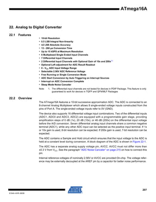 ATmega16A

22. Analog to Digital Converter
22.1

Features
•
•
•
•
•
•
•
•
•
•
•
•
•
•
•

10-bit Resolution
0.5 LSB Integral Non-linearity
±2 LSB Absolute Accuracy
13 - 260 µs Conversion Time
Up to 15 kSPS at Maximum Resolution
8 Multiplexed Single Ended Input Channels
7 Differential Input Channels
2 Differential Input Channels with Optional Gain of 10x and 200x(1)
Optional Left adjustment for ADC Result Readout
0 - VCC ADC Input Voltage Range
Selectable 2.56V ADC Reference Voltage
Free Running or Single Conversion Mode
ADC Start Conversion by Auto Triggering on Interrupt Sources
Interrupt on ADC Conversion Complete
Sleep Mode Noise Canceler

Note:

22.2

1. The differential input channels are not tested for devices in PDIP Package. This feature is only
guaranteed to work for devices in TQFP and QFN/MLF Packages

Overview
The ATmega16A features a 10-bit successive approximation ADC. The ADC is connected to an
8-channel Analog Multiplexer which allows 8 single-ended voltage inputs constructed from the
pins of Port A. The single-ended voltage inputs refer to 0V (GND).
The device also supports 16 differential voltage input combinations. Two of the differential inputs
(ADC1, ADC0 and ADC3, ADC2) are equipped with a programmable gain stage, providing
amplification steps of 0 dB (1x), 20 dB (10x), or 46 dB (200x) on the differential input voltage
before the A/D conversion. Seven differential analog input channels share a common negative
terminal (ADC1), while any other ADC input can be selected as the positive input terminal. If 1x
or 10x gain is used, 8-bit resolution can be expected. If 200x gain is used, 7-bit resolution can be
expected.
The ADC contains a Sample and Hold circuit which ensures that the input voltage to the ADC is
held at a constant level during conversion. A block diagram of the ADC is shown in Figure 22-1.
The ADC has a separate analog supply voltage pin, AVCC. AVCC must not differ more than
±0.3 V from VCC. See the paragraph “ADC Noise Canceler” on page 215 on how to connect this
pin.
Internal reference voltages of nominally 2.56V or AVCC are provided On-chip. The voltage reference may be externally decoupled at the AREF pin by a capacitor for better noise performance.

207
8154A–AVR–06/08

 