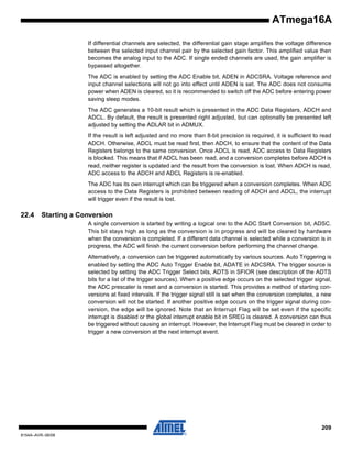 ATmega16A
If differential channels are selected, the differential gain stage amplifies the voltage difference
between the selected input channel pair by the selected gain factor. This amplified value then
becomes the analog input to the ADC. If single ended channels are used, the gain amplifier is
bypassed altogether.
The ADC is enabled by setting the ADC Enable bit, ADEN in ADCSRA. Voltage reference and
input channel selections will not go into effect until ADEN is set. The ADC does not consume
power when ADEN is cleared, so it is recommended to switch off the ADC before entering power
saving sleep modes.
The ADC generates a 10-bit result which is presented in the ADC Data Registers, ADCH and
ADCL. By default, the result is presented right adjusted, but can optionally be presented left
adjusted by setting the ADLAR bit in ADMUX.
If the result is left adjusted and no more than 8-bit precision is required, it is sufficient to read
ADCH. Otherwise, ADCL must be read first, then ADCH, to ensure that the content of the Data
Registers belongs to the same conversion. Once ADCL is read, ADC access to Data Registers
is blocked. This means that if ADCL has been read, and a conversion completes before ADCH is
read, neither register is updated and the result from the conversion is lost. When ADCH is read,
ADC access to the ADCH and ADCL Registers is re-enabled.
The ADC has its own interrupt which can be triggered when a conversion completes. When ADC
access to the Data Registers is prohibited between reading of ADCH and ADCL, the interrupt
will trigger even if the result is lost.

22.4

Starting a Conversion
A single conversion is started by writing a logical one to the ADC Start Conversion bit, ADSC.
This bit stays high as long as the conversion is in progress and will be cleared by hardware
when the conversion is completed. If a different data channel is selected while a conversion is in
progress, the ADC will finish the current conversion before performing the channel change.
Alternatively, a conversion can be triggered automatically by various sources. Auto Triggering is
enabled by setting the ADC Auto Trigger Enable bit, ADATE in ADCSRA. The trigger source is
selected by setting the ADC Trigger Select bits, ADTS in SFIOR (see description of the ADTS
bits for a list of the trigger sources). When a positive edge occurs on the selected trigger signal,
the ADC prescaler is reset and a conversion is started. This provides a method of starting conversions at fixed intervals. If the trigger signal still is set when the conversion completes, a new
conversion will not be started. If another positive edge occurs on the trigger signal during conversion, the edge will be ignored. Note that an Interrupt Flag will be set even if the specific
interrupt is disabled or the global interrupt enable bit in SREG is cleared. A conversion can thus
be triggered without causing an interrupt. However, the Interrupt Flag must be cleared in order to
trigger a new conversion at the next interrupt event.

209
8154A–AVR–06/08

 
