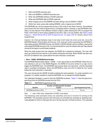 ATmega16A
1. Wait until EEWE becomes zero.
2. Wait until SPMEN in SPMCR becomes zero.
3. Write new EEPROM address to EEAR (optional).
4. Write new EEPROM data to EEDR (optional).
5. Write a logical one to the EEMWE bit while writing a zero to EEWE in EECR.
6. Within four clock cycles after setting EEMWE, write a logical one to EEWE.
The EEPROM can not be programmed during a CPU write to the Flash memory. The software
must check that the Flash programming is completed before initiating a new EEPROM write.
Step 2 is only relevant if the software contains a Boot Loader allowing the CPU to program the
Flash. If the Flash is never being updated by the CPU, step 2 can be omitted. See “Boot Loader
Support – Read-While-Write Self-Programming” on page 250 for details about boot
programming.
Caution: An interrupt between step 5 and step 6 will make the write cycle fail, since the
EEPROM Master Write Enable will time-out. If an interrupt routine accessing the EEPROM is
interrupting another EEPROM Access, the EEAR or EEDR reGister will be modified, causing the
interrupted EEPROM Access to fail. It is recommended to have the Global Interrupt Flag cleared
during all the steps to avoid these problems.
When the write access time has elapsed, the EEWE bit is cleared by hardware. The user software can poll this bit and wait for a zero before writing the next byte. When EEWE has been set,
the CPU is halted for two cycles before the next instruction is executed.
• Bit 0 – EERE: EEPROM Read Enable
The EEPROM Read Enable Signal – EERE – is the read strobe to the EEPROM. When the correct address is set up in the EEAR Register, the EERE bit must be written to a logic one to
trigger the EEPROM read. The EEPROM read access takes one instruction, and the requested
data is available immediately. When the EEPROM is read, the CPU is halted for four cycles
before the next instruction is executed.
The user should poll the EEWE bit before starting the read operation. If a write operation is in
progress, it is neither possible to read the EEPROM, nor to change the EEAR Register.
The calibrated Oscillator is used to time the EEPROM accesses. Table 7-1 lists the typical programming time for EEPROM access from the CPU.
Table 7-1.

EEPROM Programming Time
Symbol

Number of Calibrated RC Oscillator
Cycles(1)

Typ Programming Time

EEPROM write (from CPU)

8448

8.5 ms

Note:

1. Uses 1 MHz clock, independent of CKSEL Fuse setting.

The following code examples show one assembly and one C function for writing to the
EEPROM. The examples assume that interrupts are controlled (for example by disabling interrupts globally) so that no interrupts will occur during execution of these functions. The examples

21
8154A–AVR–06/08

 