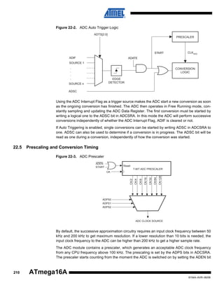 Figure 22-2. ADC Auto Trigger Logic
ADTS[2:0]

PRESCALER

START
ADIF

CLKADC

ADATE

SOURCE 1
.
.
.
.

CONVERSION
LOGIC
EDGE
DETECTOR

SOURCE n
ADSC

Using the ADC Interrupt Flag as a trigger source makes the ADC start a new conversion as soon
as the ongoing conversion has finished. The ADC then operates in Free Running mode, constantly sampling and updating the ADC Data Register. The first conversion must be started by
writing a logical one to the ADSC bit in ADCSRA. In this mode the ADC will perform successive
conversions independently of whether the ADC Interrupt Flag, ADIF is cleared or not.
If Auto Triggering is enabled, single conversions can be started by writing ADSC in ADCSRA to
one. ADSC can also be used to determine if a conversion is in progress. The ADSC bit will be
read as one during a conversion, independently of how the conversion was started.

22.5

Prescaling and Conversion Timing
Figure 22-3. ADC Prescaler
ADEN
START

Reset
7-BIT ADC PRESCALER

CK/64

CK/128

CK/32

CK/8

CK/16

CK/4

CK/2

CK

ADPS0
ADPS1
ADPS2

ADC CLOCK SOURCE

By default, the successive approximation circuitry requires an input clock frequency between 50
kHz and 200 kHz to get maximum resolution. If a lower resolution than 10 bits is needed, the
input clock frequency to the ADC can be higher than 200 kHz to get a higher sample rate.
The ADC module contains a prescaler, which generates an acceptable ADC clock frequency
from any CPU frequency above 100 kHz. The prescaling is set by the ADPS bits in ADCSRA.
The prescaler starts counting from the moment the ADC is switched on by setting the ADEN bit

210

ATmega16A
8154A–AVR–06/08

 
