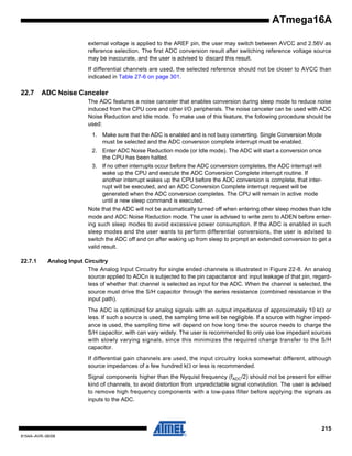 ATmega16A
external voltage is applied to the AREF pin, the user may switch between AVCC and 2.56V as
reference selection. The first ADC conversion result after switching reference voltage source
may be inaccurate, and the user is advised to discard this result.
If differential channels are used, the selected reference should not be closer to AVCC than
indicated in Table 27-6 on page 301.

22.7

ADC Noise Canceler
The ADC features a noise canceler that enables conversion during sleep mode to reduce noise
induced from the CPU core and other I/O peripherals. The noise canceler can be used with ADC
Noise Reduction and Idle mode. To make use of this feature, the following procedure should be
used:
1. Make sure that the ADC is enabled and is not busy converting. Single Conversion Mode
must be selected and the ADC conversion complete interrupt must be enabled.
2. Enter ADC Noise Reduction mode (or Idle mode). The ADC will start a conversion once
the CPU has been halted.
3. If no other interrupts occur before the ADC conversion completes, the ADC interrupt will
wake up the CPU and execute the ADC Conversion Complete interrupt routine. If
another interrupt wakes up the CPU before the ADC conversion is complete, that interrupt will be executed, and an ADC Conversion Complete interrupt request will be
generated when the ADC conversion completes. The CPU will remain in active mode
until a new sleep command is executed.
Note that the ADC will not be automatically turned off when entering other sleep modes than Idle
mode and ADC Noise Reduction mode. The user is advised to write zero to ADEN before entering such sleep modes to avoid excessive power consumption. If the ADC is enabled in such
sleep modes and the user wants to perform differential conversions, the user is advised to
switch the ADC off and on after waking up from sleep to prompt an extended conversion to get a
valid result.

22.7.1

Analog Input Circuitry
The Analog Input Circuitry for single ended channels is illustrated in Figure 22-8. An analog
source applied to ADCn is subjected to the pin capacitance and input leakage of that pin, regardless of whether that channel is selected as input for the ADC. When the channel is selected, the
source must drive the S/H capacitor through the series resistance (combined resistance in the
input path).
The ADC is optimized for analog signals with an output impedance of approximately 10 kΩ or
less. If such a source is used, the sampling time will be negligible. If a source with higher impedance is used, the sampling time will depend on how long time the source needs to charge the
S/H capacitor, with can vary widely. The user is recommended to only use low impedant sources
with slowly varying signals, since this minimizes the required charge transfer to the S/H
capacitor.
If differential gain channels are used, the input circuitry looks somewhat different, although
source impedances of a few hundred kΩ or less is recommended.
Signal components higher than the Nyquist frequency (fADC/2) should not be present for either
kind of channels, to avoid distortion from unpredictable signal convolution. The user is advised
to remove high frequency components with a low-pass filter before applying the signals as
inputs to the ADC.

215
8154A–AVR–06/08

 