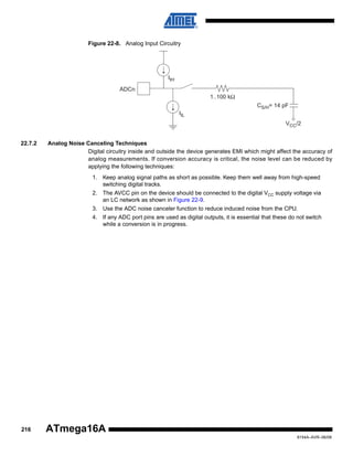 Figure 22-8. Analog Input Circuitry

IIH
ADCn
1..100 kΩ
CS/H= 14 pF
IIL
VCC/2
22.7.2

Analog Noise Canceling Techniques
Digital circuitry inside and outside the device generates EMI which might affect the accuracy of
analog measurements. If conversion accuracy is critical, the noise level can be reduced by
applying the following techniques:
1. Keep analog signal paths as short as possible. Keep them well away from high-speed
switching digital tracks.
2. The AVCC pin on the device should be connected to the digital VCC supply voltage via
an LC network as shown in Figure 22-9.
3. Use the ADC noise canceler function to reduce induced noise from the CPU.
4. If any ADC port pins are used as digital outputs, it is essential that these do not switch
while a conversion is in progress.

216

ATmega16A
8154A–AVR–06/08

 