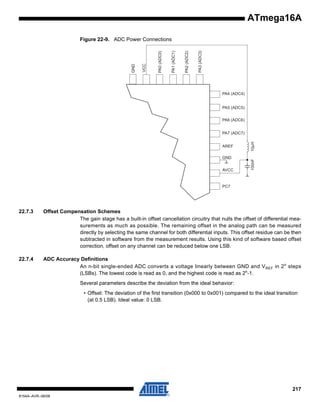 ATmega16A

PA3 (ADC3)

PA2 (ADC2)

PA1 (ADC1)

PA0 (ADC0)

VCC

GND

Figure 22-9. ADC Power Connections

PA4 (ADC4)

PA5 (ADC5)
PA6 (ADC6)

GND
AVCC

100nF

AREF

10μH

PA7 (ADC7)

PC7

22.7.3

Offset Compensation Schemes
The gain stage has a built-in offset cancellation circuitry that nulls the offset of differential measurements as much as possible. The remaining offset in the analog path can be measured
directly by selecting the same channel for both differential inputs. This offset residue can be then
subtracted in software from the measurement results. Using this kind of software based offset
correction, offset on any channel can be reduced below one LSB.

22.7.4

ADC Accuracy Definitions
An n-bit single-ended ADC converts a voltage linearly between GND and V REF in 2 n steps
(LSBs). The lowest code is read as 0, and the highest code is read as 2n-1.
Several parameters describe the deviation from the ideal behavior:
• Offset: The deviation of the first transition (0x000 to 0x001) compared to the ideal transition
(at 0.5 LSB). Ideal value: 0 LSB.

217
8154A–AVR–06/08

 
