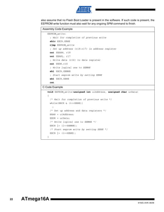 also assume that no Flash Boot Loader is present in the software. If such code is present, the
EEPROM write function must also wait for any ongoing SPM command to finish.
Assembly Code Example
EEPROM_write:
; Wait for completion of previous write
sbic EECR,EEWE
rjmp EEPROM_write
; Set up address (r18:r17) in address register
out EEARH, r18
out EEARL, r17
; Write data (r16) to data register
out EEDR,r16
; Write logical one to EEMWE
sbi EECR,EEMWE
; Start eeprom write by setting EEWE
sbi EECR,EEWE
ret

C Code Example
void EEPROM_write(unsigned int uiAddress, unsigned char ucData)
{
/* Wait for completion of previous write */
while(EECR & (1<<EEWE))
;
/* Set up address and data registers */
EEAR = uiAddress;
EEDR = ucData;
/* Write logical one to EEMWE */
EECR |= (1<<EEMWE);
/* Start eeprom write by setting EEWE */
EECR |= (1<<EEWE);
}

22

ATmega16A
8154A–AVR–06/08

 