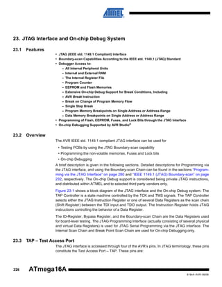 23. JTAG Interface and On-chip Debug System
23.1

Features
• JTAG (IEEE std. 1149.1 Compliant) Interface
• Boundary-scan Capabilities According to the IEEE std. 1149.1 (JTAG) Standard
• Debugger Access to:
– All Internal Peripheral Units
– Internal and External RAM
– The Internal Register File
– Program Counter
– EEPROM and Flash Memories
– Extensive On-chip Debug Support for Break Conditions, Including
– AVR Break Instruction
– Break on Change of Program Memory Flow
– Single Step Break
– Program Memory Breakpoints on Single Address or Address Range
– Data Memory Breakpoints on Single Address or Address Range
• Programming of Flash, EEPROM, Fuses, and Lock Bits through the JTAG Interface
• On-chip Debugging Supported by AVR Studio®

23.2

Overview
The AVR IEEE std. 1149.1 compliant JTAG interface can be used for
• Testing PCBs by using the JTAG Boundary-scan capability
• Programming the non-volatile memories, Fuses and Lock bits
• On-chip Debugging
A brief description is given in the following sections. Detailed descriptions for Programming via
the JTAG interface, and using the Boundary-scan Chain can be found in the sections “Programming via the JTAG Interface” on page 280 and “IEEE 1149.1 (JTAG) Boundary-scan” on page
232, respectively. The On-chip Debug support is considered being private JTAG instructions,
and distributed within ATMEL and to selected third party vendors only.
Figure 23-1 shows a block diagram of the JTAG interface and the On-chip Debug system. The
TAP Controller is a state machine controlled by the TCK and TMS signals. The TAP Controller
selects either the JTAG Instruction Register or one of several Data Registers as the scan chain
(Shift Register) between the TDI input and TDO output. The Instruction Register holds JTAG
instructions controlling the behavior of a Data Register.
The ID-Register, Bypass Register, and the Boundary-scan Chain are the Data Registers used
for board-level testing. The JTAG Programming Interface (actually consisting of several physical
and virtual Data Registers) is used for JTAG Serial Programming via the JTAG interface. The
Internal Scan Chain and Break Point Scan Chain are used for On-chip Debugging only.

23.3

TAP – Test Access Port
The JTAG interface is accessed through four of the AVR’s pins. In JTAG terminology, these pins
constitute the Test Access Port – TAP. These pins are:

226

ATmega16A
8154A–AVR–06/08

 