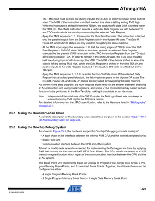 ATmega16A
The TMS input must be held low during input of the 3 LSBs in order to remain in the Shift-IR
state. The MSB of the instruction is shifted in when this state is left by setting TMS high.
While the instruction is shifted in from the TDI pin, the captured IR-state 0x01 is shifted out on
the TDO pin. The JTAG Instruction selects a particular Data Register as path between TDI
and TDO and controls the circuitry surrounding the selected Data Register.
• Apply the TMS sequence 1, 1, 0 to re-enter the Run-Test/Idle state. The instruction is latched
onto the parallel output from the Shift Register path in the Update-IR state. The Exit-IR,
Pause-IR, and Exit2-IR states are only used for navigating the state machine.
• At the TMS input, apply the sequence 1, 0, 0 at the rising edges of TCK to enter the Shift
Data Register – Shift-DR state. While in this state, upload the selected Data Register
(selected by the present JTAG instruction in the JTAG Instruction Register) from the TDI input
at the rising edge of TCK. In order to remain in the Shift-DR state, the TMS input must be
held low during input of all bits except the MSB. The MSB of the data is shifted in when this
state is left by setting TMS high. While the Data Register is shifted in from the TDI pin, the
parallel inputs to the Data Register captured in the Capture-DR state is shifted out on the
TDO pin.
• Apply the TMS sequence 1, 1, 0 to re-enter the Run-Test/Idle state. If the selected Data
Register has a latched parallel-output, the latching takes place in the Update-DR state. The
Exit-DR, Pause-DR, and Exit2-DR states are only used for navigating the state machine.
As shown in the state diagram, the Run-Test/Idle state need not be entered between selecting
JTAG instruction and using Data Registers, and some JTAG instructions may select certain
functions to be performed in the Run-Test/Idle, making it unsuitable as an Idle state.
Note:

Independent of the initial state of the TAP Controller, the Test-Logic-Reset state can always be
entered by holding TMS high for five TCK clock periods.

For detailed information on the JTAG specification, refer to the literature listed in “Bibliography”
on page 231.

23.5

Using the Boundary-scan Chain
A complete description of the Boundary-scan capabilities are given in the section “IEEE 1149.1
(JTAG) Boundary-scan” on page 232.

23.6

Using the On-chip Debug System
As shown in Figure 23-1, the hardware support for On-chip Debugging consists mainly of:
• A scan chain on the interface between the internal AVR CPU and the internal peripheral units
• Break Point unit
• Communication interface between the CPU and JTAG system
All read or modify/write operations needed for implementing the Debugger are done by applying
AVR instructions via the internal AVR CPU Scan Chain. The CPU sends the result to an I/O
memory mapped location which is part of the communication interface between the CPU and the
JTAG system.
The Break Point Unit implements Break on Change of Program Flow, Single Step Break, 2 Program Memory Break Points, and 2 combined Break Points. Together, the 4 Break Points can be
configured as either:
• 4 single Program Memory Break Points
• 3 Single Program Memory Break Point + 1 single Data Memory Break Point

229
8154A–AVR–06/08

 
