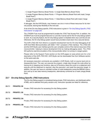 • 2 single Program Memory Break Points + 2 single Data Memory Break Points
• 2 single Program Memory Break Points + 1 Program Memory Break Point with mask (“range
Break Point”)
• 2 single Program Memory Break Points + 1 Data Memory Break Point with mask (“range
Break Point”)
A debugger, like the AVR Studio, may however use one or more of these resources for its internal purpose, leaving less flexibility to the end-user.
A list of the On-chip Debug specific JTAG instructions is given in “On-chip Debug Specific JTAG
Instructions” on page 230.
The JTAGEN Fuse must be programmed to enable the JTAG Test Access Port. In addition, the
OCDEN Fuse must be programmed and no Lock bits must be set for the On-chip Debug system
to work. As a security feature, the On-chip Debug system is disabled when any Lock bits are set.
Otherwise, the On-chip Debug system would have provided a back-door into a secured device.
The AVR JTAG ICE from Atmel is a powerful development tool for On-chip Debugging of all
AVR 8-bit RISC Microcontrollers with IEEE 1149.1 compliant JTAG interface. The JTAG ICE
and the AVR Studio user interface give the user complete control of the internal resources of the
microcontroller, helping to reduce development time by making debugging easier. The JTAG
ICE performs real-time emulation of the microcontroller while it is running in a target system.
Please refer to the Support Tools section on the AVR pages on www.atmel.com for a full
description of the AVR JTEG ICE. AVR Studio can be downloaded free from Software section
on the same web site.
All necessary execution commands are available in AVR Studio, both on source level and on
disassembly level. The user can execute the program, single step through the code either by
tracing into or stepping over functions, step out of functions, place the cursor on a statement and
execute until the statement is reached, stop the execution, and reset the execution target. In
addition, the user can have an unlimited number of code breakpoints (using the BREAK instruction) and up to two data memory breakpoints, alternatively combined as a mask (range) Break
Point.

23.7

On-chip Debug Specific JTAG Instructions
The On-chip Debug support is considered being private JTAG instructions, and distributed within
ATMEL and to selected third party vendors only. Instruction opcodes are listed for reference.

23.7.1

PRIVATE0; $8
Private JTAG instruction for accessing On-chip Debug system.

23.7.2

PRIVATE1; $9
Private JTAG instruction for accessing On-chip Debug system.

23.7.3

PRIVATE2; $A
Private JTAG instruction for accessing On-chip Debug system.

23.7.4

PRIVATE3; $B
Private JTAG instruction for accessing On-chip Debug system.

230

ATmega16A
8154A–AVR–06/08

 