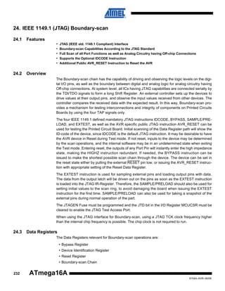 24. IEEE 1149.1 (JTAG) Boundary-scan
24.1

Features
•
•
•
•
•

24.2

JTAG (IEEE std. 1149.1 Compliant) Interface
Boundary-scan Capabilities According to the JTAG Standard
Full Scan of all Port Functions as well as Analog Circuitry having Off-chip Connections
Supports the Optional IDCODE Instruction
Additional Public AVR_RESET Instruction to Reset the AVR

Overview
The Boundary-scan chain has the capability of driving and observing the logic levels on the digital I/O pins, as well as the boundary between digital and analog logic for analog circuitry having
Off-chip connections. At system level, all ICs having JTAG capabilities are connected serially by
the TDI/TDO signals to form a long Shift Register. An external controller sets up the devices to
drive values at their output pins, and observe the input values received from other devices. The
controller compares the received data with the expected result. In this way, Boundary-scan provides a mechanism for testing interconnections and integrity of components on Printed Circuits
Boards by using the four TAP signals only.
The four IEEE 1149.1 defined mandatory JTAG instructions IDCODE, BYPASS, SAMPLE/PRELOAD, and EXTEST, as well as the AVR specific public JTAG instruction AVR_RESET can be
used for testing the Printed Circuit Board. Initial scanning of the Data Register path will show the
ID-code of the device, since IDCODE is the default JTAG instruction. It may be desirable to have
the AVR device in Reset during Test mode. If not reset, inputs to the device may be determined
by the scan operations, and the internal software may be in an undetermined state when exiting
the Test mode. Entering reset, the outputs of any Port Pin will instantly enter the high impedance
state, making the HIGHZ instruction redundant. If needed, the BYPASS instruction can be
issued to make the shortest possible scan chain through the device. The device can be set in
the reset state either by pulling the external RESET pin low, or issuing the AVR_RESET instruction with appropriate setting of the Reset Data Register.
The EXTEST instruction is used for sampling external pins and loading output pins with data.
The data from the output latch will be driven out on the pins as soon as the EXTEST instruction
is loaded into the JTAG IR-Register. Therefore, the SAMPLE/PRELOAD should also be used for
setting initial values to the scan ring, to avoid damaging the board when issuing the EXTEST
instruction for the first time. SAMPLE/PRELOAD can also be used for taking a snapshot of the
external pins during normal operation of the part.
The JTAGEN Fuse must be programmed and the JTD bit in the I/O Register MCUCSR must be
cleared to enable the JTAG Test Access Port.
When using the JTAG interface for Boundary-scan, using a JTAG TCK clock frequency higher
than the internal chip frequency is possible. The chip clock is not required to run.

24.3

Data Registers
The Data Registers relevant for Boundary-scan operations are:
• Bypass Register
• Device Identification Register
• Reset Register
• Boundary-scan Chain

232

ATmega16A
8154A–AVR–06/08

 