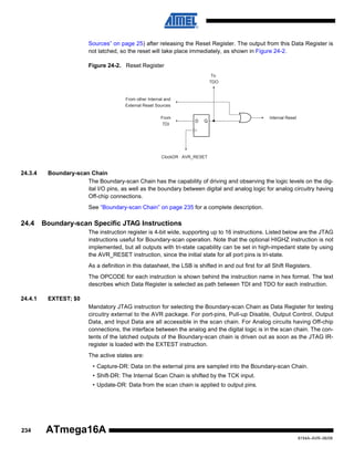 Sources” on page 25) after releasing the Reset Register. The output from this Data Register is
not latched, so the reset will take place immediately, as shown in Figure 24-2.
Figure 24-2. Reset Register
To
TDO

From other Internal and
External Reset Sources
From
TDI

D

Q

Internal Reset

ClockDR · AVR_RESET

24.3.4

Boundary-scan Chain
The Boundary-scan Chain has the capability of driving and observing the logic levels on the digital I/O pins, as well as the boundary between digital and analog logic for analog circuitry having
Off-chip connections.
See “Boundary-scan Chain” on page 235 for a complete description.

24.4

Boundary-scan Specific JTAG Instructions
The instruction register is 4-bit wide, supporting up to 16 instructions. Listed below are the JTAG
instructions useful for Boundary-scan operation. Note that the optional HIGHZ instruction is not
implemented, but all outputs with tri-state capability can be set in high-impedant state by using
the AVR_RESET instruction, since the initial state for all port pins is tri-state.
As a definition in this datasheet, the LSB is shifted in and out first for all Shift Registers.
The OPCODE for each instruction is shown behind the instruction name in hex format. The text
describes which Data Register is selected as path between TDI and TDO for each instruction.

24.4.1

EXTEST; $0
Mandatory JTAG instruction for selecting the Boundary-scan Chain as Data Register for testing
circuitry external to the AVR package. For port-pins, Pull-up Disable, Output Control, Output
Data, and Input Data are all accessible in the scan chain. For Analog circuits having Off-chip
connections, the interface between the analog and the digital logic is in the scan chain. The contents of the latched outputs of the Boundary-scan chain is driven out as soon as the JTAG IRregister is loaded with the EXTEST instruction.
The active states are:
• Capture-DR: Data on the external pins are sampled into the Boundary-scan Chain.
• Shift-DR: The Internal Scan Chain is shifted by the TCK input.
• Update-DR: Data from the scan chain is applied to output pins.

234

ATmega16A
8154A–AVR–06/08

 