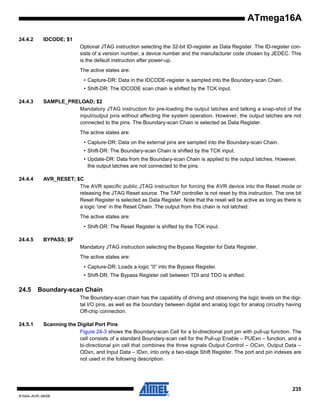 ATmega16A
24.4.2

IDCODE; $1
Optional JTAG instruction selecting the 32-bit ID-register as Data Register. The ID-register consists of a version number, a device number and the manufacturer code chosen by JEDEC. This
is the default instruction after power-up.
The active states are:
• Capture-DR: Data in the IDCODE-register is sampled into the Boundary-scan Chain.
• Shift-DR: The IDCODE scan chain is shifted by the TCK input.

24.4.3

SAMPLE_PRELOAD; $2
Mandatory JTAG instruction for pre-loading the output latches and talking a snap-shot of the
input/output pins without affecting the system operation. However, the output latches are not
connected to the pins. The Boundary-scan Chain is selected as Data Register.
The active states are:
• Capture-DR: Data on the external pins are sampled into the Boundary-scan Chain.
• Shift-DR: The Boundary-scan Chain is shifted by the TCK input.
• Update-DR: Data from the Boundary-scan Chain is applied to the output latches. However,
the output latches are not connected to the pins.

24.4.4

AVR_RESET; $C
The AVR specific public JTAG instruction for forcing the AVR device into the Reset mode or
releasing the JTAG Reset source. The TAP controller is not reset by this instruction. The one bit
Reset Register is selected as Data Register. Note that the reset will be active as long as there is
a logic 'one' in the Reset Chain. The output from this chain is not latched.
The active states are:
• Shift-DR: The Reset Register is shifted by the TCK input.

24.4.5

BYPASS; $F
Mandatory JTAG instruction selecting the Bypass Register for Data Register.
The active states are:
• Capture-DR: Loads a logic “0” into the Bypass Register.
• Shift-DR: The Bypass Register cell between TDI and TDO is shifted.

24.5

Boundary-scan Chain
The Boundary-scan chain has the capability of driving and observing the logic levels on the digital I/O pins, as well as the boundary between digital and analog logic for analog circuitry having
Off-chip connection.

24.5.1

Scanning the Digital Port Pins
Figure 24-3 shows the Boundary-scan Cell for a bi-directional port pin with pull-up function. The
cell consists of a standard Boundary-scan cell for the Pull-up Enable – PUExn – function, and a
bi-directional pin cell that combines the three signals Output Control – OCxn, Output Data –
ODxn, and Input Data – IDxn, into only a two-stage Shift Register. The port and pin indexes are
not used in the following description.

235
8154A–AVR–06/08

 