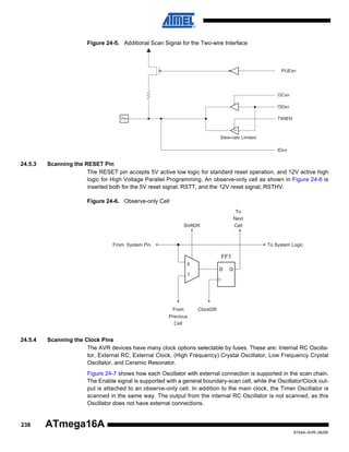 Figure 24-5. Additional Scan Signal for the Two-wire Interface

PUExn

OCxn
ODxn
TWIEN

Pxn

SRC

Slew-rate Limited
IDxn

24.5.3

Scanning the RESET Pin
The RESET pin accepts 5V active low logic for standard reset operation, and 12V active high
logic for High Voltage Parallel Programming. An observe-only cell as shown in Figure 24-6 is
inserted both for the 5V reset signal; RSTT, and the 12V reset signal; RSTHV.
Figure 24-6. Observe-only Cell
To
Next
Cell

ShiftDR

From System Pin

To System Logic

FF1
0
D

Q

1

From
Previous
Cell

24.5.4

ClockDR

Scanning the Clock Pins
The AVR devices have many clock options selectable by fuses. These are: Internal RC Oscillator, External RC, External Clock, (High Frequency) Crystal Oscillator, Low Frequency Crystal
Oscillator, and Ceramic Resonator.
Figure 24-7 shows how each Oscillator with external connection is supported in the scan chain.
The Enable signal is supported with a general boundary-scan cell, while the Oscillator/Clock output is attached to an observe-only cell. In addition to the main clock, the Timer Oscillator is
scanned in the same way. The output from the internal RC Oscillator is not scanned, as this
Oscillator does not have external connections.

238

ATmega16A
8154A–AVR–06/08

 