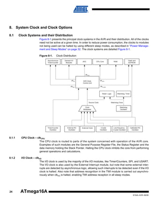 8. System Clock and Clock Options
8.1

Clock Systems and their Distribution
Figure 8-1 presents the principal clock systems in the AVR and their distribution. All of the clocks
need not be active at a given time. In order to reduce power consumption, the clocks to modules
not being used can be halted by using different sleep modes, as described in “Power Management and Sleep Modes” on page 32. The clock systems are detailed Figure 8-1.
Figure 8-1.

Clock Distribution

Asynchronous
Timer/Counter

General I/O
Modules

ADC

CPU Core

Flash and
EEPROM

RAM

clkADC
clkI/O

AVR Clock
Control Unit

clkASY

clkCPU
clkFLASH

Reset Logic

Source Clock

Watchdog Clock

Clock
Multiplexer

Timer/Counter
Oscillator

External RC
Oscillator

External Clock

Watchdog Timer

Watchdog
Oscillator

Crystal
Oscillator

Low-frequency
Crystal Oscillator

Calibrated RC
Oscillator

8.1.1

CPU Clock – clkCPU
The CPU clock is routed to parts of the system concerned with operation of the AVR core.
Examples of such modules are the General Purpose Register File, the Status Register and the
data memory holding the Stack Pointer. Halting the CPU clock inhibits the core from performing
general operations and calculations.

8.1.2

I/O Clock – clkI/O
The I/O clock is used by the majority of the I/O modules, like Timer/Counters, SPI, and USART.
The I/O clock is also used by the External Interrupt module, but note that some external interrupts are detected by asynchronous logic, allowing such interrupts to be detected even if the I/O
clock is halted. Also note that address recognition in the TWI module is carried out asynchronously when clkI/O is halted, enabling TWI address reception in all sleep modes.

24

ATmega16A
8154A–AVR–06/08

 