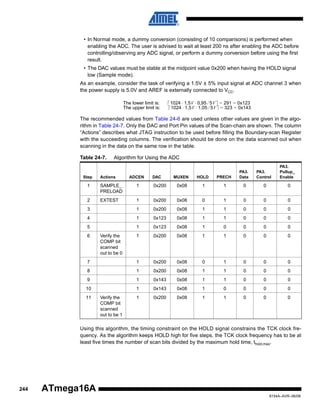 • In Normal mode, a dummy conversion (consisting of 10 comparisons) is performed when
enabling the ADC. The user is advised to wait at least 200 ns after enabling the ADC before
controlling/observing any ADC signal, or perform a dummy conversion before using the first
result.
• The DAC values must be stable at the midpoint value 0x200 when having the HOLD signal
low (Sample mode).
As an example, consider the task of verifying a 1.5V ± 5% input signal at ADC channel 3 when
the power supply is 5.0V and AREF is externally connected to VCC.
The lower limit is:
The upper limit is:

1024 ⋅ 1,5V ⋅ 0,95 ⁄ 5V = 291 = 0x123
1024 ⋅ 1,5V ⋅ 1,05 ⁄ 5V = 323 = 0x143

The recommended values from Table 24-6 are used unless other values are given in the algorithm in Table 24-7. Only the DAC and Port Pin values of the Scan-chain are shown. The column
“Actions” describes what JTAG instruction to be used before filling the Boundary-scan Register
with the succeeding columns. The verification should be done on the data scanned out when
scanning in the data on the same row in the table.
Table 24-7.

Step

Algorithm for Using the ADC

Actions

ADCEN

DAC

MUXEN

HOLD

PRECH

PA3.
Data

PA3.
Control

PA3.
Pullup_
Enable

1

SAMPLE_
PRELOAD

1

0x200

0x08

1

1

0

0

0

2

EXTEST

1

0x200

0x08

0

1

0

0

0

3

1

0x200

0x08

1

1

0

0

0

4

1

0x123

0x08

1

1

0

0

0

5

1

0x123

0x08

1

0

0

0

0

1

0x200

0x08

1

1

0

0

0

7

1

0x200

0x08

0

1

0

0

0

8

1

0x200

0x08

1

1

0

0

0

9

1

0x143

0x08

1

1

0

0

0

10

1

0x143

0x08

1

0

0

0

0

1

0x200

0x08

1

1

0

0

0

6

11

Verify the
COMP bit
scanned
out to be 0

Verify the
COMP bit
scanned
out to be 1

Using this algorithm, the timing constraint on the HOLD signal constrains the TCK clock frequency. As the algorithm keeps HOLD high for five steps, the TCK clock frequency has to be at
least five times the number of scan bits divided by the maximum hold time, thold,max.

244

ATmega16A
8154A–AVR–06/08

 