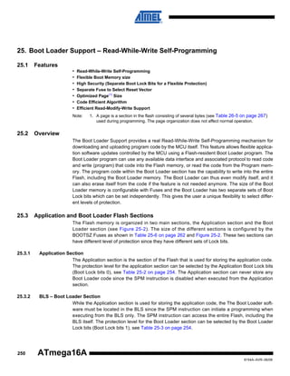 25. Boot Loader Support – Read-While-Write Self-Programming
25.1

Features
•
•
•
•
•
•
•

Read-While-Write Self-Programming
Flexible Boot Memory size
High Security (Separate Boot Lock Bits for a Flexible Protection)
Separate Fuse to Select Reset Vector
Optimized Page(1) Size
Code Efficient Algorithm
Efficient Read-Modify-Write Support

Note:

25.2

1. A page is a section in the flash consisting of several bytes (see Table 26-5 on page 267)
used during programming. The page organization does not affect normal operation.

Overview
The Boot Loader Support provides a real Read-While-Write Self-Programming mechanism for
downloading and uploading program code by the MCU itself. This feature allows flexible application software updates controlled by the MCU using a Flash-resident Boot Loader program. The
Boot Loader program can use any available data interface and associated protocol to read code
and write (program) that code into the Flash memory, or read the code from the Program memory. The program code within the Boot Loader section has the capability to write into the entire
Flash, including the Boot Loader memory. The Boot Loader can thus even modify itself, and it
can also erase itself from the code if the feature is not needed anymore. The size of the Boot
Loader memory is configurable with Fuses and the Boot Loader has two separate sets of Boot
Lock bits which can be set independently. This gives the user a unique flexibility to select different levels of protection.

25.3

Application and Boot Loader Flash Sections
The Flash memory is organized in two main sections, the Application section and the Boot
Loader section (see Figure 25-2). The size of the different sections is configured by the
BOOTSZ Fuses as shown in Table 25-6 on page 262 and Figure 25-2. These two sections can
have different level of protection since they have different sets of Lock bits.

25.3.1

Application Section
The Application section is the section of the Flash that is used for storing the application code.
The protection level for the application section can be selected by the Application Boot Lock bits
(Boot Lock bits 0), see Table 25-2 on page 254. The Application section can never store any
Boot Loader code since the SPM instruction is disabled when executed from the Application
section.

25.3.2

BLS – Boot Loader Section
While the Application section is used for storing the application code, the The Boot Loader software must be located in the BLS since the SPM instruction can initiate a programming when
executing from the BLS only. The SPM instruction can access the entire Flash, including the
BLS itself. The protection level for the Boot Loader section can be selected by the Boot Loader
Lock bits (Boot Lock bits 1), see Table 25-3 on page 254.

250

ATmega16A
8154A–AVR–06/08

 