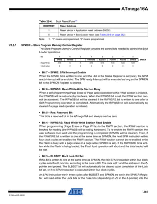 ATmega16A
Table 25-4.

Boot Reset Fuse(1)

BOOTRST

Reset Address

1
0
Note:

25.6.1

Reset Vector = Application reset (address $0000)
Reset Vector = Boot Loader reset (see Table 25-6 on page 262)

1. “1” means unprogrammed, “0” means programmed

SPMCR – Store Program Memory Control Register
The Store Program Memory Control Register contains the control bits needed to control the Boot
Loader operations.
Bit

7

6

5

4

3

2

1

0

SPMIE

RWWSB

–

RWWSRE

BLBSET

PGWRT

PGERS

SPMEN

Read/Write

R/W

R

R

R/W

R/W

R/W

R/W

R/W

Initial value

0

0

0

0

0

0

0

0

SPMCR

• Bit 7 – SPMIE: SPM Interrupt Enable
When the SPMIE bit is written to one, and the I-bit in the Status Register is set (one), the SPM
ready interrupt will be enabled. The SPM ready Interrupt will be executed as long as the SPMEN
bit in the SPMCR Register is cleared.
• Bit 6 – RWWSB: Read-While-Write Section Busy
When a self-programming (Page Erase or Page Write) operation to the RWW section is initiated,
the RWWSB will be set (one) by hardware. When the RWWSB bit is set, the RWW section cannot be accessed. The RWWSB bit will be cleared if the RWWSRE bit is written to one after a
Self-Programming operation is completed. Alternatively the RWWSB bit will automatically be
cleared if a page load operation is initiated.
• Bit 5 – Res: Reserved Bit
This bit is a reserved bit in the ATmega16A and always read as zero.
• Bit 4 – RWWSRE: Read-While-Write Section Read Enable
When programming (Page Erase or Page Write) to the RWW section, the RWW section is
blocked for reading (the RWWSB will be set by hardware). To re-enable the RWW section, the
user software must wait until the programming is completed (SPMEN will be cleared). Then, if
the RWWSRE bit is written to one at the same time as SPMEN, the next SPM instruction within
four clock cycles re-enables the RWW section. The RWW section cannot be re-enabled while
the Flash is busy with a page erase or a page write (SPMEN is set). If the RWWSRE bit is written while the Flash is being loaded, the Flash load operation will abort and the data loaded will
be lost.
• Bit 3 – BLBSET: Boot Lock Bit Set
If this bit is written to one at the same time as SPMEN, the next SPM instruction within four clock
cycles sets Boot Lock bits, according to the data in R0. The data in R1 and the address in the Zpointer are ignored. The BLBSET bit will automatically be cleared upon completion of the Lock
bit set, or if no SPM instruction is executed within four clock cycles.
An LPM instruction within three cycles after BLBSET and SPMEN are set in the SPMCR Register, will read either the Lock bits or the Fuse bits (depending on Z0 in the Z-pointer) into the

255
8154A–AVR–06/08

 