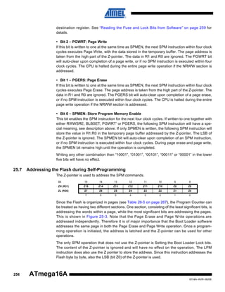 destination register. See “Reading the Fuse and Lock Bits from Software” on page 259 for
details.
• Bit 2 – PGWRT: Page Write
If this bit is written to one at the same time as SPMEN, the next SPM instruction within four clock
cycles executes Page Write, with the data stored in the temporary buffer. The page address is
taken from the high part of the Z-pointer. The data in R1 and R0 are ignored. The PGWRT bit
will auto-clear upon completion of a page write, or if no SPM instruction is executed within four
clock cycles. The CPU is halted during the entire page write operation if the NRWW section is
addressed.
• Bit 1 – PGERS: Page Erase
If this bit is written to one at the same time as SPMEN, the next SPM instruction within four clock
cycles executes Page Erase. The page address is taken from the high part of the Z-pointer. The
data in R1 and R0 are ignored. The PGERS bit will auto-clear upon completion of a page erase,
or if no SPM instruction is executed within four clock cycles. The CPU is halted during the entire
page write operation if the NRWW section is addressed.
• Bit 0 – SPMEN: Store Program Memory Enable
This bit enables the SPM instruction for the next four clock cycles. If written to one together with
either RWWSRE, BLBSET, PGWRT’ or PGERS, the following SPM instruction will have a special meaning, see description above. If only SPMEN is written, the following SPM instruction will
store the value in R1:R0 in the temporary page buffer addressed by the Z-pointer. The LSB of
the Z-pointer is ignored. The SPMEN bit will auto-clear upon completion of an SPM instruction,
or if no SPM instruction is executed within four clock cycles. During page erase and page write,
the SPMEN bit remains high until the operation is completed.
Writing any other combination than “10001”, “01001”, “00101”, “00011” or “00001” in the lower
five bits will have no effect.

25.7

Addressing the Flash during Self-Programming
The Z-pointer is used to address the SPM commands.
Bit

15

14

13

12

11

10

9

8

ZH (R31)

Z15

Z14

Z13

Z12

Z11

Z10

Z9

Z8

ZL (R30)

Z7

Z6

Z5

Z4

Z3

Z2

Z1

Z0

7

6

5

4

3

2

1

0

Since the Flash is organized in pages (see Table 26-5 on page 267), the Program Counter can
be treated as having two different sections. One section, consisting of the least significant bits, is
addressing the words within a page, while the most significant bits are addressing the pages.
This is shown in Figure 25-3. Note that the Page Erase and Page Write operations are
addressed independently. Therefore it is of major importance that the Boot Loader software
addresses the same page in both the Page Erase and Page Write operation. Once a programming operation is initiated, the address is latched and the Z-pointer can be used for other
operations.
The only SPM operation that does not use the Z-pointer is Setting the Boot Loader Lock bits.
The content of the Z-pointer is ignored and will have no effect on the operation. The LPM
instruction does also use the Z pointer to store the address. Since this instruction addresses the
Flash byte by byte, also the LSB (bit Z0) of the Z-pointer is used.

256

ATmega16A
8154A–AVR–06/08

 