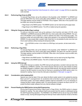 page. See “Simple Assembly Code Example for a Boot Loader” on page 260 for an assembly
code example.
25.8.1

Performing Page Erase by SPM
To execute Page Erase, set up the address in the Z-pointer, write “X0000011” to SPMCR and
execute SPM within four clock cycles after writing SPMCR. The data in R1 and R0 is ignored.
The page address must be written to PCPAGE in the Z-register. Other bits in the Z-pointer must
be written zero during this operation.
• Page Erase to the RWW section: The NRWW section can be read during the page erase.
• Page Erase to the NRWW section: The CPU is halted during the operation.

25.8.2

Filling the Temporary Buffer (Page Loading)
To write an instruction word, set up the address in the Z-pointer and data in R1:R0, write
“00000001” to SPMCR and execute SPM within four clock cycles after writing SPMCR. The content of PCWORD in the Z-register is used to address the data in the temporary buffer. The
temporary buffer will auto-erase after a page write operation or by writing the RWWSRE bit in
SPMCR. It is also erased after a system reset. Note that it is not possible to write more than one
time to each address without erasing the temporary buffer.
Note:

25.8.3

If the EEPROM is written in the middle of an SPM Page Load operation, all data loaded will be
lost.

Performing a Page Write
To execute Page Write, set up the address in the Z-pointer, write “X0000101” to SPMCR and
execute SPM within four clock cycles after writing SPMCR. The data in R1 and R0 is ignored.
The page address must be written to PCPAGE. Other bits in the Z-pointer must be written zero
during this operation.
• Page Write to the RWW section: The NRWW section can be read during the Page Write.
• Page Write to the NRWW section: The CPU is halted during the operation.

25.8.4

Using the SPM Interrupt
If the SPM interrupt is enabled, the SPM interrupt will generate a constant interrupt when the
SPMEN bit in SPMCR is cleared. This means that the interrupt can be used instead of polling
the SPMCR Register in software. When using the SPM interrupt, the Interrupt Vectors should be
moved to the BLS section to avoid that an interrupt is accessing the RWW section when it is
blocked for reading. How to move the interrupts is described in “Interrupts” on page 44.

25.8.5

Consideration while Updating BLS
Special care must be taken if the user allows the Boot Loader section to be updated by leaving
Boot Lock bit11 unprogrammed. An accidental write to the Boot Loader itself can corrupt the
entire Boot Loader, and further software updates might be impossible. If it is not necessary to
change the Boot Loader software itself, it is recommended to program the Boot Lock bit11 to
protect the Boot Loader software from any internal software changes.

25.8.6

Prevent Reading the RWW Section during Self-Programming
During Self-Programming (either Page Erase or Page Write), the RWW section is always
blocked for reading. The user software itself must prevent that this section is addressed during
the Self-Programming operation. The RWWSB in the SPMCR will be set as long as the RWW
section is busy. During self-programming the Interrupt Vector table should be moved to the BLS

258

ATmega16A
8154A–AVR–06/08

 