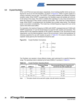 8.4

Crystal Oscillator
XTAL1 and XTAL2 are input and output, respectively, of an inverting amplifier which can be configured for use as an On-chip Oscillator, as shown in Figure 8-2. Either a quartz crystal or a
ceramic resonator may be used. The CKOPT Fuse selects between two different Oscillator
amplifier modes. When CKOPT is programmed, the Oscillator output will oscillate will a full railto-rail swing on the output. This mode is suitable when operating in a very noisy environment or
when the output from XTAL2 drives a second clock buffer. This mode has a wide frequency
range. When CKOPT is unprogrammed, the Oscillator has a smaller output swing. This reduces
power consumption considerably. This mode has a limited frequency range and it can not be
used to drive other clock buffers.
For resonators, the maximum frequency is 8 MHz with CKOPT unprogrammed and 16 MHz with
CKOPT programmed. C1 and C2 should always be equal for both crystals and resonators. The
optimal value of the capacitors depends on the crystal or resonator in use, the amount of stray
capacitance, and the electromagnetic noise of the environment. Some initial guidelines for
choosing capacitors for use with crystals are given in Table 8-3. For ceramic resonators, the
capacitor values given by the manufacturer should be used.
Figure 8-2.

Crystal Oscillator Connections
C2
C1

XTAL2
XTAL1
GND

The Oscillator can operate in three different modes, each optimized for a specific frequency
range. The operating mode is selected by the fuses CKSEL3:1 as shown in Table 8-3.
Table 8-3.

Crystal Oscillator Operating Modes

CKOPT

CKSEL3:1

Frequency Range
(MHz)

Recommended Range for Capacitors C1
and C2 for Use with Crystals (pF)

1

101(1)

0.4 - 0.9

–

1

110

0.9 - 3.0

12 - 22

1

111

3.0 - 8.0

12 - 22

0

101, 110, 111

1.0 ≤

12 - 22

Note:

26

1. This option should not be used with crystals, only with ceramic resonators.

ATmega16A
8154A–AVR–06/08

 