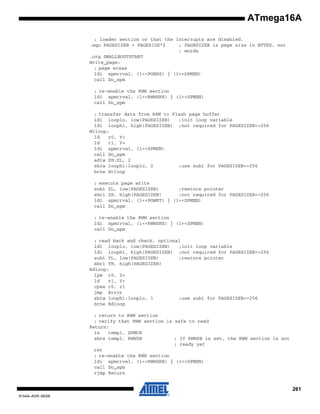 ATmega16A
; loader section or that the interrupts are disabled.
.equ PAGESIZEB = PAGESIZE*2
; PAGESIZEB is page size in BYTES, not
; words
.org SMALLBOOTSTART
Write_page:
; page erase
ldi spmcrval, (1<<PGERS) | (1<<SPMEN)
call Do_spm
; re-enable the RWW section
ldi spmcrval, (1<<RWWSRE) | (1<<SPMEN)
call Do_spm
; transfer data from RAM to Flash page buffer
ldi looplo, low(PAGESIZEB)
;init loop variable
ldi loophi, high(PAGESIZEB) ;not required for PAGESIZEB<=256
Wrloop:
ld
r0, Y+
ld
r1, Y+
ldi spmcrval, (1<<SPMEN)
call Do_spm
adiw ZH:ZL, 2
sbiw loophi:looplo, 2
;use subi for PAGESIZEB<=256
brne Wrloop
; execute page write
subi ZL, low(PAGESIZEB)
;restore pointer
sbci ZH, high(PAGESIZEB)
;not required for PAGESIZEB<=256
ldi spmcrval, (1<<PGWRT) | (1<<SPMEN)
call Do_spm
; re-enable the RWW section
ldi spmcrval, (1<<RWWSRE) | (1<<SPMEN)
call Do_spm
; read back and check, optional
ldi looplo, low(PAGESIZEB)
;init loop variable
ldi loophi, high(PAGESIZEB) ;not required for PAGESIZEB<=256
subi YL, low(PAGESIZEB)
;restore pointer
sbci YH, high(PAGESIZEB)
Rdloop:
lpm r0, Z+
ld
r1, Y+
cpse r0, r1
jmp Error
sbiw loophi:looplo, 1
;use subi for PAGESIZEB<=256
brne Rdloop
; return to RWW section
; verify that RWW section is safe to read
Return:
in
temp1, SPMCR
sbrs temp1, RWWSB
; If RWWSB is set, the RWW section is not
; ready yet
ret
; re-enable the RWW section
ldi spmcrval, (1<<RWWSRE) | (1<<SPMEN)
call Do_spm
rjmp Return

261
8154A–AVR–06/08

 