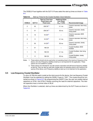 ATmega16A
The CKSEL0 Fuse together with the SUT1:0 Fuses select the start-up times as shown in Table
8-4.
Table 8-4.

Start-up Times for the Crystal Oscillator Clock Selection

CKSEL0

SUT1:0

Start-up Time from
Power-down and
Power-save

0

00

258 CK(1)

4.1 ms

Ceramic resonator, fast rising
power

0

01

258 CK(1)

65 ms

Ceramic resonator, slowly
rising power

0

10

1K CK(2)

–

Ceramic resonator, BOD
enabled

0

11

1K CK(2)

4.1 ms

Ceramic resonator, fast rising
power

1

00

1K CK(2)

65 ms

Ceramic resonator, slowly
rising power

1

01

16K CK

–

1

10

16K CK

4.1 ms

Crystal Oscillator, fast rising
power

1

11

16K CK

65 ms

Crystal Oscillator, slowly
rising power

Notes:

Additional Delay
from Reset
(VCC = 5.0V)

Recommended Usage

Crystal Oscillator, BOD
enabled

1. These options should only be used when not operating close to the maximum frequency of the
device, and only if frequency stability at start-up is not important for the application. These
options are not suitable for crystals.
2. These options are intended for use with ceramic resonators and will ensure frequency stability
at start-up. They can also be used with crystals when not operating close to the maximum frequency of the device, and if frequency stability at start-up is not important for the application.

8.5

Low-frequency Crystal Oscillator
To use a 32.768 kHz watch crystal as the clock source for the device, the Low-frequency Crystal
Oscillator must be selected by setting the CKSEL Fuses to “1001”. The crystal should be connected as shown in Figure 8-2. By programming the CKOPT Fuse, the user can enable internal
capacitors on XTAL1 and XTAL2, thereby removing the need for external capacitors. The internal capacitors have a nominal value of 36 pF.
When this Oscillator is selected, start-up times are determined by the SUT Fuses as shown in
Table 8-5.

27
8154A–AVR–06/08

 