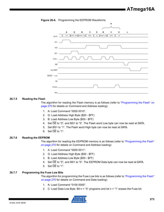 ATmega16A
Figure 26-4. Programming the EEPROM Waveforms
K

A
DATA

0x11

G

B

ADDR. HIGH ADDR. LOW

C

E

B

C

E

DATA

XX

ADDR. LOW

DATA

XX

L

XA1

XA0

BS1

XTAL1

WR

RDY/BSY

RESET +12V

OE

PAGEL

BS2

26.7.5

Reading the Flash
The algorithm for reading the Flash memory is as follows (refer to “Programming the Flash” on
page 270 for details on Command and Address loading):
1. A: Load Command “0000 0010”.
2. G: Load Address High Byte ($00 - $FF)
3. B: Load Address Low Byte ($00 - $FF)
4. Set OE to “0”, and BS1 to “0”. The Flash word Low byte can now be read at DATA.
5. Set BS1 to “1”. The Flash word High byte can now be read at DATA.
6. Set OE to “1”.

26.7.6

Reading the EEPROM
The algorithm for reading the EEPROM memory is as follows (refer to “Programming the Flash”
on page 270 for details on Command and Address loading):
1. A: Load Command “0000 0011”.
2. G: Load Address High Byte ($00 - $FF)
3. B: Load Address Low Byte ($00 - $FF)
4. Set OE to “0”, and BS1 to “0”. The EEPROM Data byte can now be read at DATA.
5. Set OE to “1”.

26.7.7

Programming the Fuse Low Bits
The algorithm for programming the Fuse Low bits is as follows (refer to “Programming the Flash”
on page 270 for details on Command and Data loading):
1. A: Load Command “0100 0000”.
2. C: Load Data Low Byte. Bit n = “0” programs and bit n = “1” erases the Fuse bit.

273
8154A–AVR–06/08

 