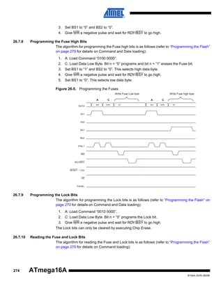 3. Set BS1 to “0” and BS2 to “0”.
4. Give WR a negative pulse and wait for RDY/BSY to go high.
26.7.8

Programming the Fuse High Bits
The algorithm for programming the Fuse high bits is as follows (refer to “Programming the Flash”
on page 270 for details on Command and Data loading):
1. A: Load Command “0100 0000”.
2. C: Load Data Low Byte. Bit n = “0” programs and bit n = “1” erases the Fuse bit.
3. Set BS1 to “1” and BS2 to “0”. This selects high data byte.
4. Give WR a negative pulse and wait for RDY/BSY to go high.
5. Set BS1 to “0”. This selects low data byte.
Figure 26-5. Programming the Fuses
Write Fuse Low byte
A
DATA

C

$40

DATA

Write Fuse high byte
A

XX

C

$40

DATA

XX

XA1

XA0

BS1

BS2

XTAL1

WR

RDY/BSY

RESET +12V

OE

PAGEL

26.7.9

Programming the Lock Bits
The algorithm for programming the Lock bits is as follows (refer to “Programming the Flash” on
page 270 for details on Command and Data loading):
1. A: Load Command “0010 0000”.
2. C: Load Data Low Byte. Bit n = “0” programs the Lock bit.
3. Give WR a negative pulse and wait for RDY/BSY to go high.
The Lock bits can only be cleared by executing Chip Erase.

26.7.10

274

Reading the Fuse and Lock Bits
The algorithm for reading the Fuse and Lock bits is as follows (refer to “Programming the Flash”
on page 270 for details on Command loading):

ATmega16A
8154A–AVR–06/08

 