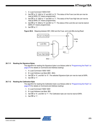 ATmega16A
1. A: Load Command “0000 0100”.
2. Set OE to “0”, BS2 to “0” and BS1 to “0”. The status of the Fuse Low bits can now be
read at DATA (“0” means programmed).
3. Set OE to “0”, BS2 to “1” and BS1 to “1”. The status of the Fuse High bits can now be
read at DATA (“0” means programmed).
4. Set OE to “0”, BS2 to “0” and BS1 to “1”. The status of the Lock bits can now be read at
DATA (“0” means programmed).
5. Set OE to “1”.
Figure 26-6. Mapping between BS1, BS2 and the Fuse- and Lock Bits during Read

0

Fuse Low Byte

DATA
Lock Bits

0
1

BS1
Fuse High Byte

1

BS2
26.7.11

Reading the Signature Bytes
The algorithm for reading the Signature bytes is as follows (refer to “Programming the Flash” on
page 270 for details on Command and Address loading):
1. A: Load Command “0000 1000”.
2. B: Load Address Low Byte ($00 - $02).
3. Set OE to “0”, and BS1 to “0”. The selected Signature byte can now be read at DATA.
4. Set OE to “1”.

26.7.12

Reading the Calibration Byte
The algorithm for reading the Calibration byte is as follows (refer to “Programming the Flash” on
page 270 for details on Command and Address loading):
1. A: Load Command “0000 1000”.
2. B: Load Address Low Byte, $00.
3. Set OE to “0”, and BS1 to “1”. The Calibration byte can now be read at DATA.
4. Set OE to “1”.

275
8154A–AVR–06/08

 